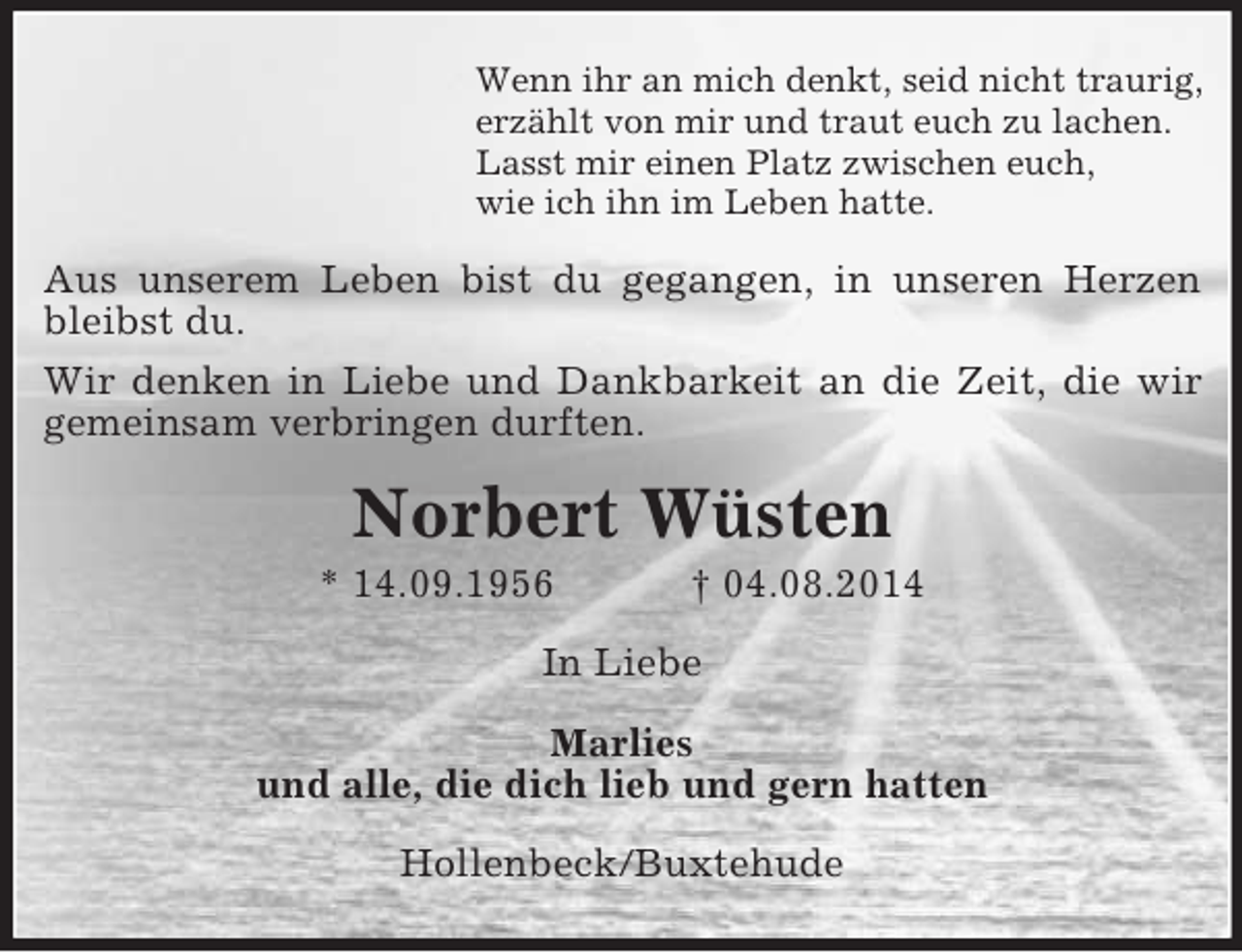 <p>Wenn ihr an mich denkt, seid nicht traurig,<br />erzählt von mir und traut euch zu lachen.<br />Lasst mir einen Platz zwischen euch,<br />wie ich ihn im Leben hatte.<br />Aus unserem Leben bist du gegangen, in unseren Herzen bleibst du.<br />Wir denken in Liebe und Dankbarkeit an die Zeit, die wir gemeinsam verbringen durften.<br />Norbert Wüsten<br />* 14.09.1956 † 04.08.2014<br />In Liebe</p><p>Marlies<br />und alle, die dich lieb und gern hatten<br />Hollenbeck/Buxtehude</p>