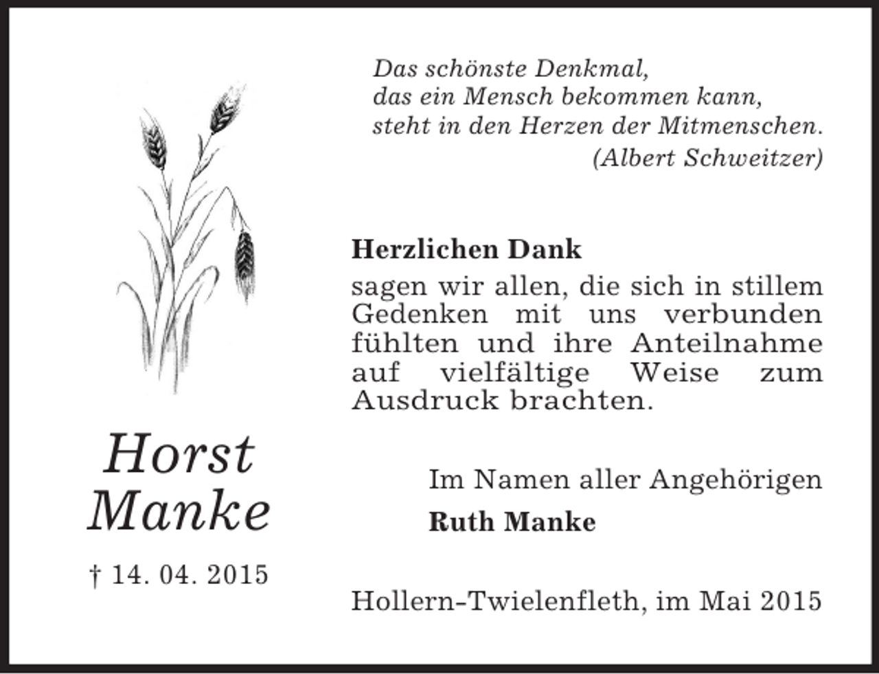 <p>Horst<br />Manke<br />† 14. 04. 2015<br />Das schönste Denkmal,<br />das ein Mensch bekommen kann,<br />steht in den Herzen der Mitmenschen.<br />(Albert Schweitzer)<br />Herzlichen Dank<br />sagen wir allen, die sich in stillem Gedenken mit uns verbunden fühlten und ihre Anteilnahme auf vielfältige Weise zum<br />Ausdruck brachten.<br />Im Namen aller Angehörigen<br />Ruth Manke<br />Hollern-Twielenfleth, im Mai 2015</p>