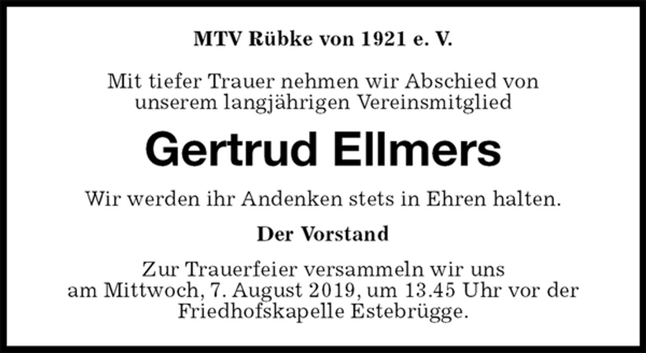 <p>MTV Rübke von 1921 e. V.</p><p>Mit tiefer Trauer nehmen wir Abschied von<br />unserem langjährigen Vereinsmitglied<br />Gertrud Ellmers<br />Wir werden ihr Andenken stets in Ehren halten.<br />Der Vorstand<br />Zur Trauerfeier versammeln wir uns<br />am Mittwoch, 7. August 2019, um 13.45 Uhr vor der<br />Friedhofskapelle Estebrügge.</p>