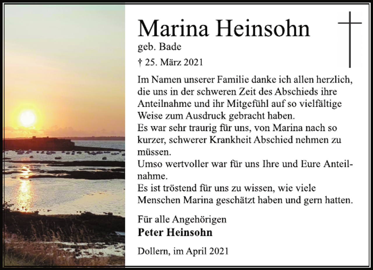 <p>Marina Heinsohn<br />geb. Bade<br />† 25. März 2021<br />Im Namen unserer Familie danke ich allen herzlich,<br />die uns in der schweren Zeit des Abschieds ihre<br />Anteilnahme und ihr Mitgefühl auf so vielfältige<br />Weise zum Ausdruck gebracht haben.<br />Es war sehr traurig für uns, von Marina nach so<br />kurzer, schwerer Krankheit Abschied nehmen zu<br />müssen.<br />Umso wertvoller war für uns Ihre und Eure Anteilnahme.<br />Es ist tröstend für uns zu wissen, wie viele<br />Menschen Marina geschätzt haben und gern hatten.<br />Für alle Angehörigen<br />Peter Heinsohn<br />Dollern, im April 2021</p>