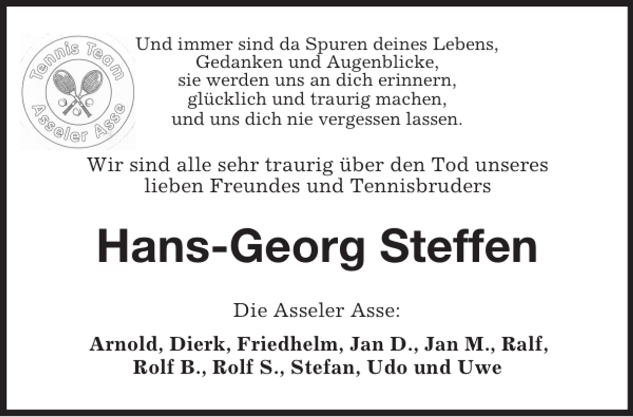 <p>Und immer sind da Spuren deines Lebens,<br />Gedanken und Augenblicke,<br />sie werden uns an dich erinnern,<br />glücklich und traurig machen,<br />und uns dich nie vergessen lassen.<br />Wir sind alle sehr traurig über den Tod unseres<br />lieben Freundes und Tennisbruders<br />Hans-Georg Steffen<br />Die Asseler Asse:<br />Arnold, Dierk, Friedhelm, Jan D., Jan M., Ralf,<br />Rolf B., Rolf S., Stefan, Udo und Uwe</p>