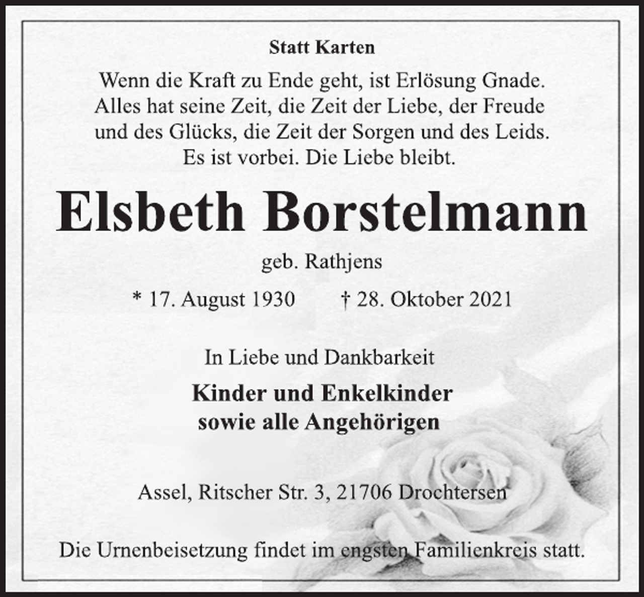 <p>Statt Karten<br />Wenn die Kraft zu Ende geht, ist Erlösung Gnade.<br />Alles hat seine Zeit, die Zeit der Liebe, der Freude<br />und des Glücks, die Zeit der Sorgen und des Leids.<br />Es ist vorbei. Die Liebe bleibt.<br />Elsbeth Borstelmann<br />geb. Rathjens<br />* 17. August 1930 † 28. Oktober 2021<br />In Liebe und Dankbarkeit<br />Kinder und Enkelkinder<br />sowie alle Angehörigen<br />Assel, Ritscher Str. 3, 21706 Drochtersen<br />Die Urnenbeisetzung findet im engsten Familienkreis statt.</p>