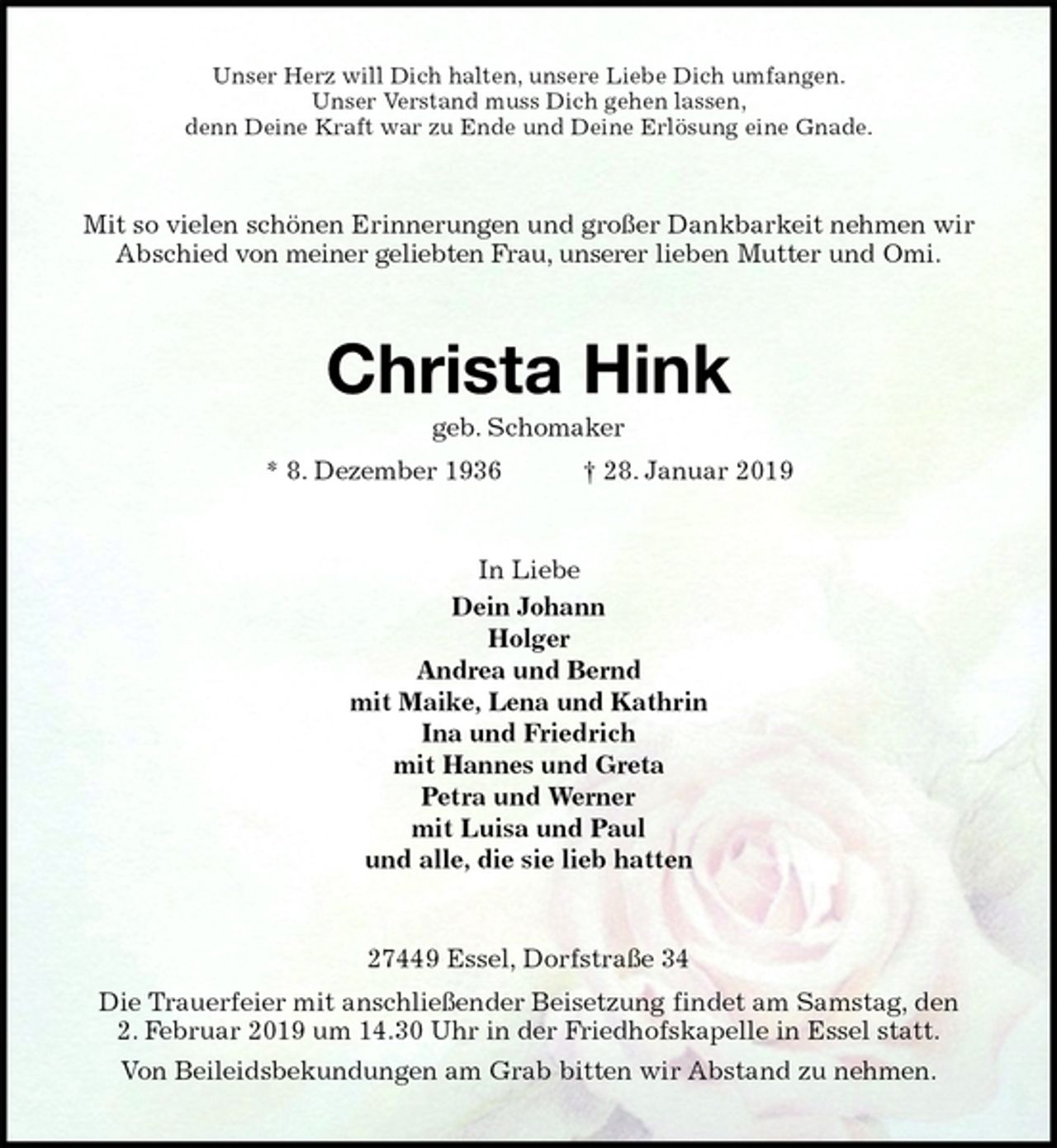<p>Unser Herz will Dich halten, unsere Liebe Dich umfangen.<br />Unser Verstand muss Dich gehen lassen,<br />denn Deine Kraft war zu Ende und Deine Erlösung eine Gnade.<br />Mit so vielen schönen Erinnerungen und großer Dankbarkeit nehmen wir Abschied von meiner geliebten Frau, unserer lieben Mutter und Omi.<br />Christa Hink<br />geb. Schomaker<br />* 8. Dezember 1936 † 28. Januar 2019<br />In Liebe<br />Dein Johann<br />Holger<br />Andrea und Bernd<br />mit Maike, Lena und Kathrin<br />Ina und Friedrich<br />mit Hannes und Greta<br />Petra und Werner<br />mit Luisa und Paul<br />und alle, die sie lieb hatten<br />27449 Essel, Dorfstraße 34<br />Die Trauerfeier mit anschließender Beisetzung findet am Samstag, den<br />2. Februar 2019 um 14.30 Uhr in der Friedhofskapelle in Essel statt.<br />Von Beileidsbekundungen am Grab bitten wir Abstand zu nehmen.</p>