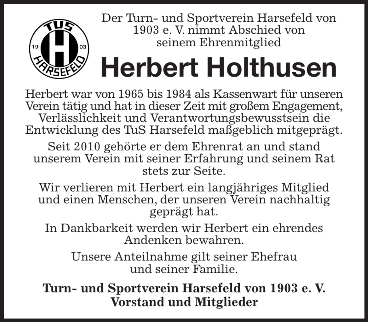 <p>Der Turn- und Sportverein Harsefeld von 1903 e. V. nimmt Abschied von<br />seinem Ehrenmitglied<br />Herbert Holthusen<br />Herbert war von 1965 bis 1984 als Kassenwart für unseren Verein tätig und hat in dieser Zeit mit großem Engagement, Verlässlichkeit und Verantwortungsbewusstsein die Entwicklung des TuS Harsefeld maßgeblich mitgeprägt.<br />Seit 2010 gehörte er dem Ehrenrat an und stand<br />unserem Verein mit seiner Erfahrung und seinem Rat stets zur Seite.<br />Wir verlieren mit Herbert ein langjähriges Mitglied<br />und einen Menschen, der unseren Verein nachhaltig<br />geprägt hat.<br />In Dankbarkeit werden wir Herbert ein ehrendes<br />Andenken bewahren.<br />Unsere Anteilnahme gilt seiner Ehefrau<br />und seiner Familie.<br />Turn- und Sportverein Harsefeld von 1903 e. V.<br />Vorstand und Mitglieder</p>