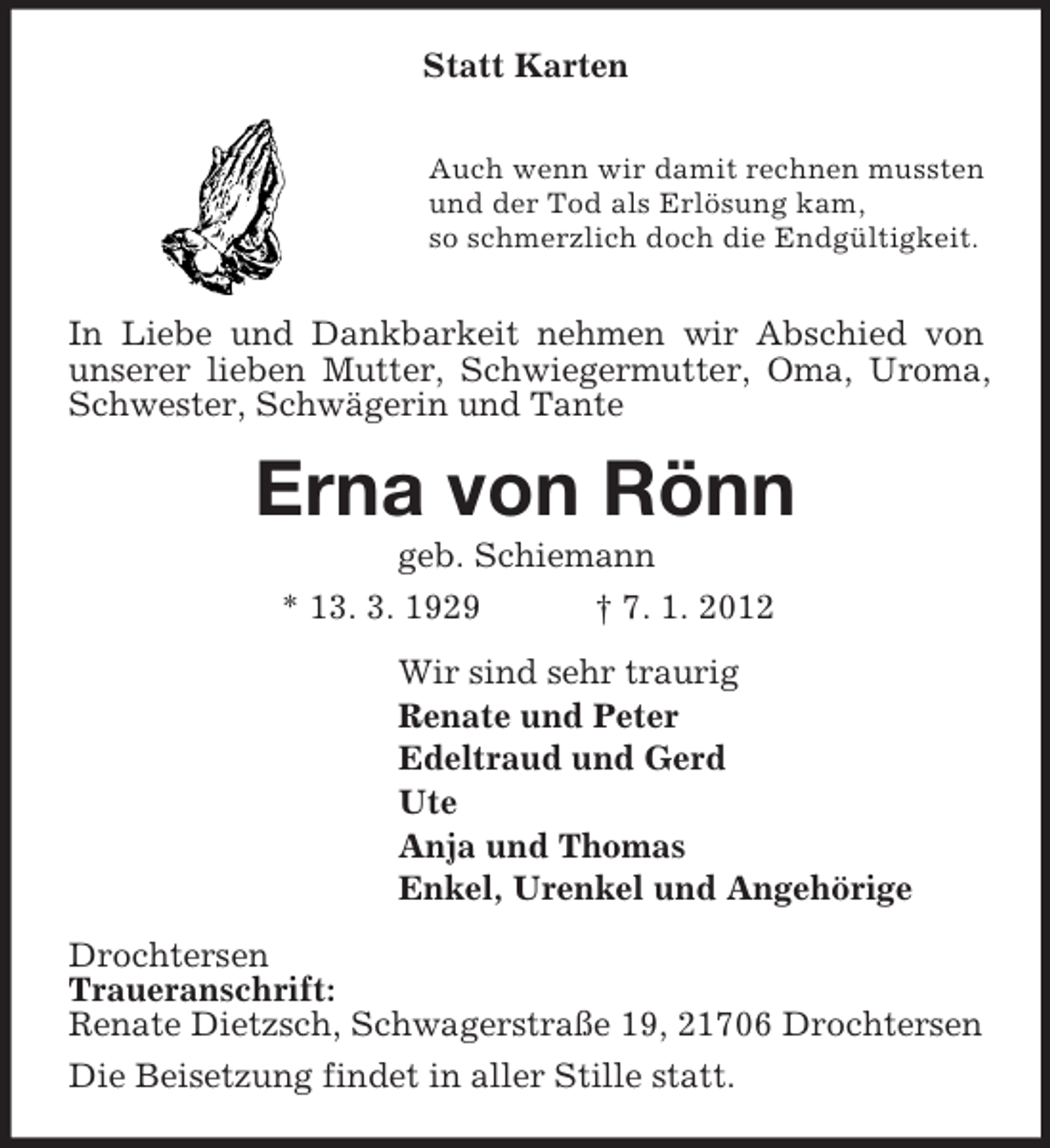 <p>Statt Karten</p><p>Auch wenn wir damit rechnen mussten<br />und der Tod als Erlösung kam,<br />so schmerzlich doch die Endgültigkeit.</p><p>In Liebe und Dankbarkeit nehmen wir Abschied von unserer lieben Mutter, Schwiegermutter, Oma, Uroma, Schwester, Schwägerin und Tante<br />Erna von Rönn<br />geb. Schiemann<br />* 13. 3. 1929 † 7. 1. 2012<br />Wir sind sehr traurig<br />Renate und Peter<br />Edeltraud und Gerd<br />Ute<br />Anja und Thomas<br />Enkel, Urenkel und Angehörige<br />Drochtersen<br />Traueranschrift:<br />Renate Dietzsch, Schwagerstraße 19, 21706 Drochtersen<br />Die Beisetzung findet in aller Stille statt.</p>