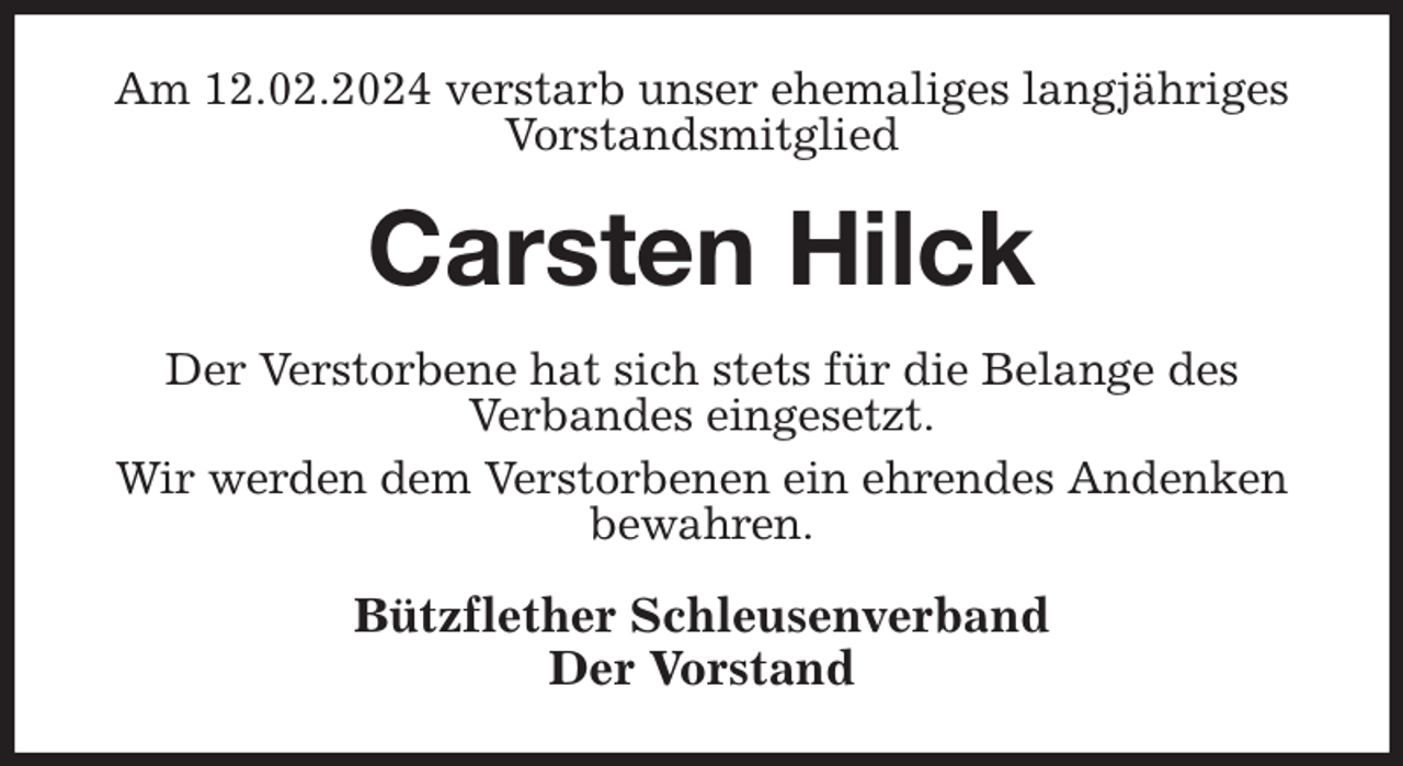 <p>Am 12.02.2024 verstarb unser ehemaliges langjähriges Vorstandsmitglied<br />Carsten Hilck<br />Der Verstorbene hat sich stets für die Belange des<br />Verbandes eingesetzt.<br />Wir werden dem Verstorbenen ein ehrendes Andenken bewahren.<br />Bützflether Schleusenverband<br />Der Vorstand</p>