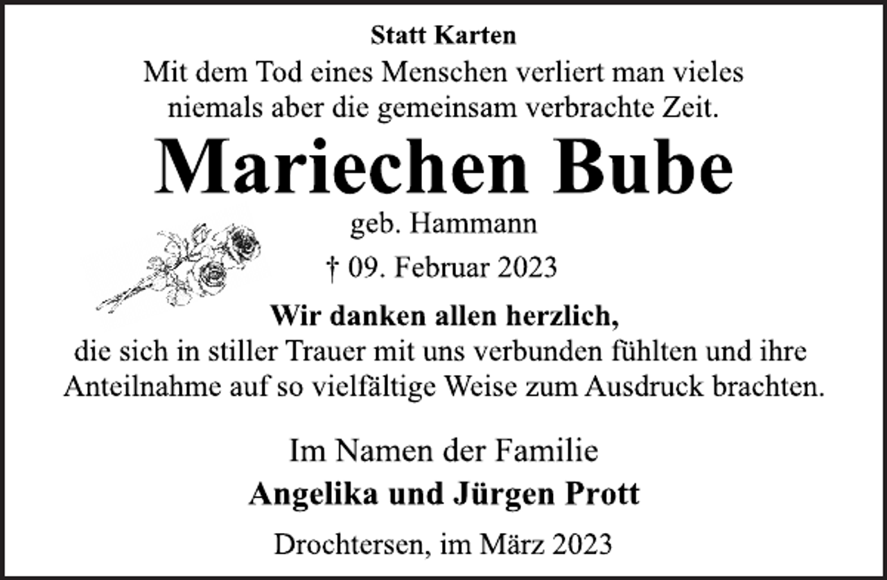 <p>Statt Karten<br />Mit dem Tod eines Menschen verliert man vieles</p><p>niemals aber die gemeinsam verbrachte Zeit.<br />Mariechen Bube<br />geb. Hammann<br />† 09. Februar 2023<br />Wir danken allen herzlich,<br />die sich in stiller Trauer mit uns verbunden fühlten und ihre<br />Anteilnahme auf so vielfältige Weise zum Ausdruck brachten.<br />Im Namen der Familie<br />Angelika und Jürgen Prott<br />Drochtersen, im März 2023</p>