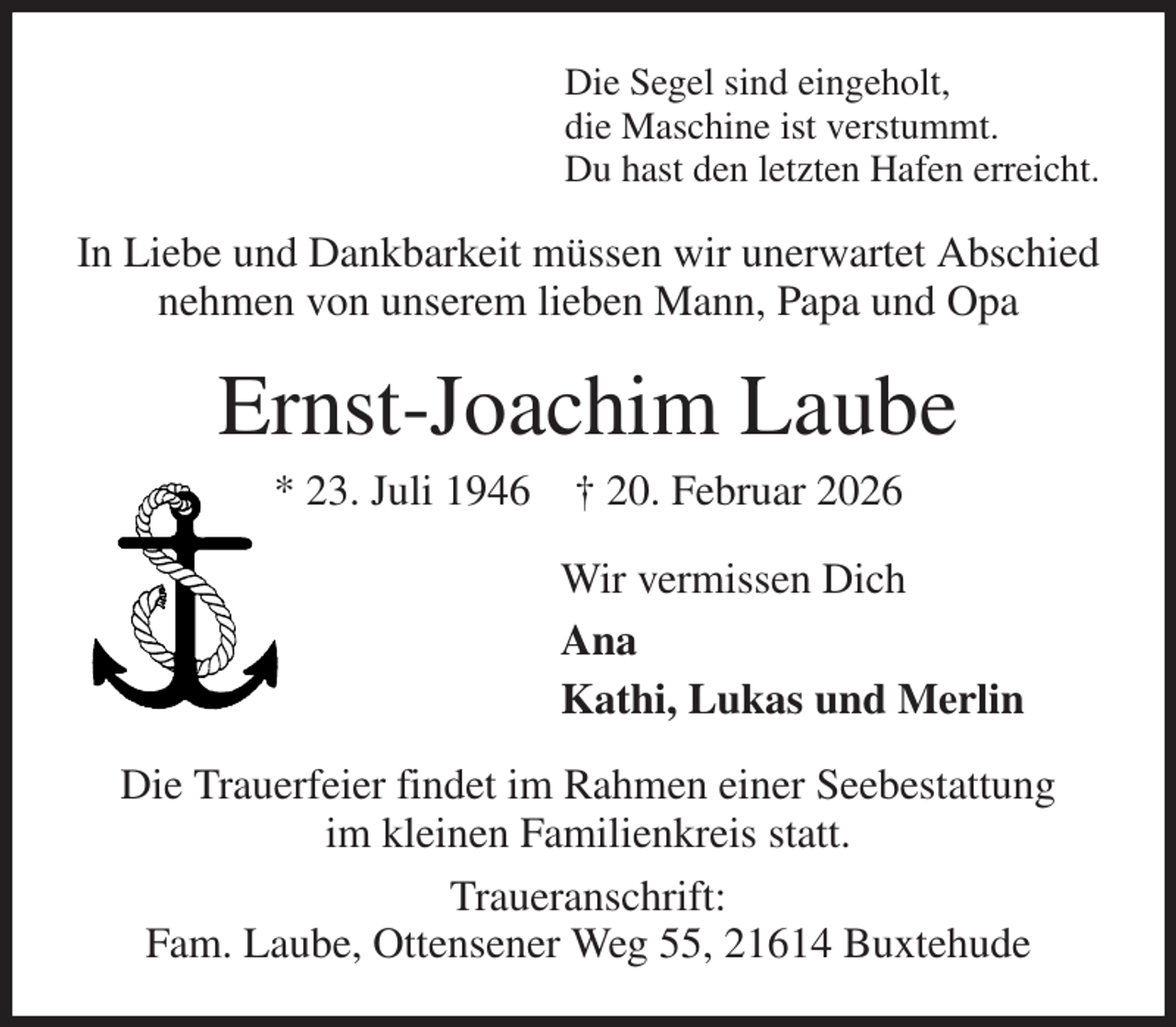<p>Die Segel sind eingeholt,<br />die Maschine ist verstummt.<br />Du hast den letzten Hafen erreicht.<br />In Liebe und Dankbarkeit müssen wir unerwartet Abschied nehmen von unserem lieben Mann, Papa und Opa<br />Ernst-Joachim Laube<br />* 23. Juli 1946 † 20. Februar 2026<br />Wir vermissen Dich<br />Ana<br />Kathi, Lukas und Merlin<br />Die Trauerfeier findet im Rahmen einer Seebestattung<br />im kleinen Familienkreis statt.<br />Traueranschrift:<br />Fam. Laube, Ottensener Weg 55, 21614 Buxtehude</p>