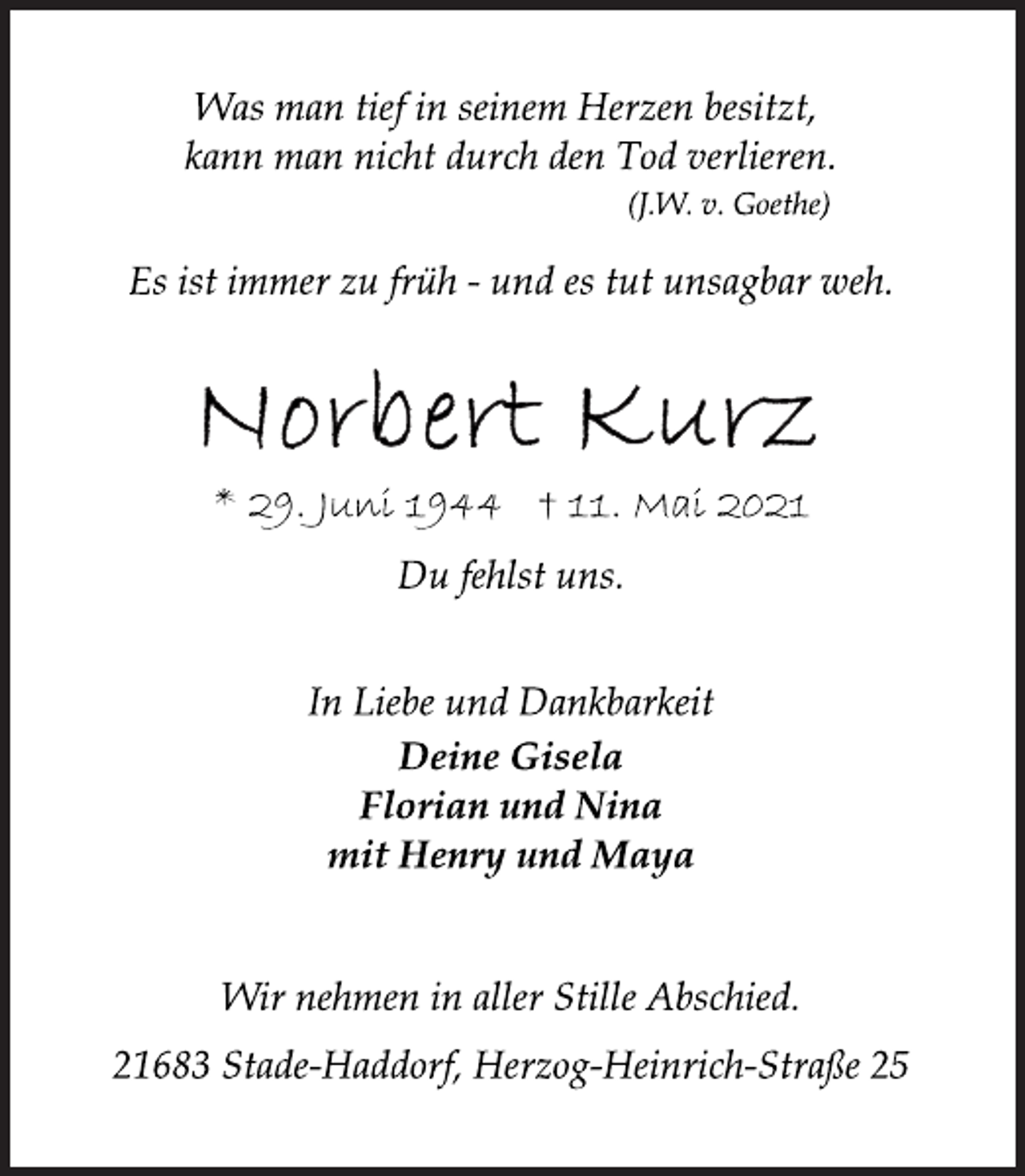 <p>Was man tief in seinem Herzen besitzt,<br />kann man nicht durch den Tod verlieren.<br />(J.W. v. Goethe)<br />Es ist immer zu früh - und es tut unsagbar weh.<br />Norbert Kurz<br />* 29. Juni 1944 † 11. Mai 2021<br />Du fehlst uns.<br />In Liebe und Dankbarkeit<br />Deine Gisela<br />Florian und Nina<br />mit Henry und Maya<br />Wir nehmen in aller Stille Abschied.<br />21683 Stade-Haddorf, Herzog-Heinrich-Straße 25</p>
