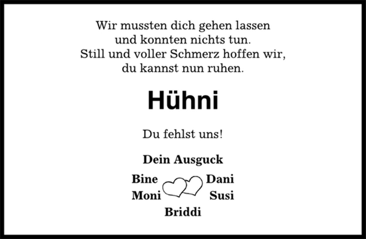 <p>Wir mussten dich gehen lassen<br />und konnten nichts tun.<br />Still und voller Schmerz hoffen wir,<br />du kannst nun ruhen.<br />Hühni<br />Du fehlst uns!<br />Dein Ausguck<br />Bine Dani<br />Moni Susi<br />Briddi</p>