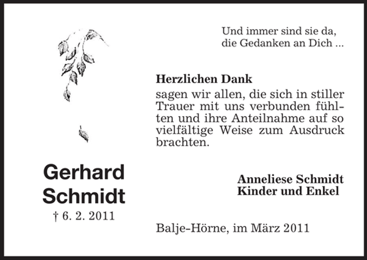 <p>Und immer sind sie da, die Gedanken an Dich ...</p><p>Herzlichen Dank sagen wir allen, die sich in stiller Trauer mit uns verbunden fühlten und ihre Anteilnahme auf so vielfältige Weise zum Ausdruck brachten.</p><p>Gerhard Schmidt<br />† 6. 2. 2011</p><p>Anneliese Schmidt Kinder und Enkel Balje-Hörne, im März 2011</p>