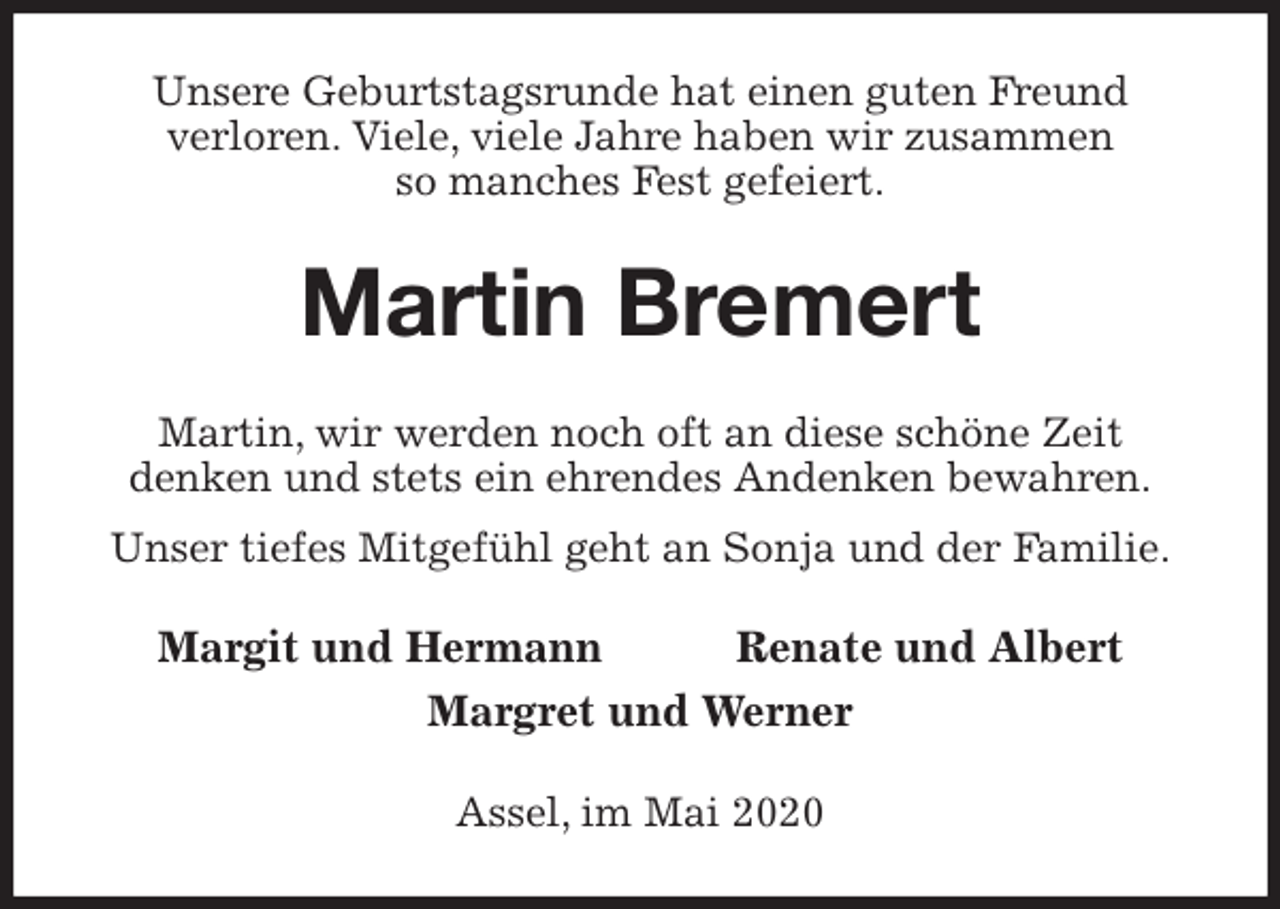 <p>Unsere Geburtstagsrunde hat einen guten Freund<br />verloren. Viele, viele Jahre haben wir zusammen<br />so manches Fest gefeiert.<br />Martin Bremert<br />Martin, wir werden noch oft an diese schöne Zeit<br />denken und stets ein ehrendes Andenken bewahren.<br />Unser tiefes Mitgefühl geht an Sonja und der Familie.<br />Margit und Hermann Renate und Albert<br />Margret und Werner<br />Assel, im Mai 2020</p>