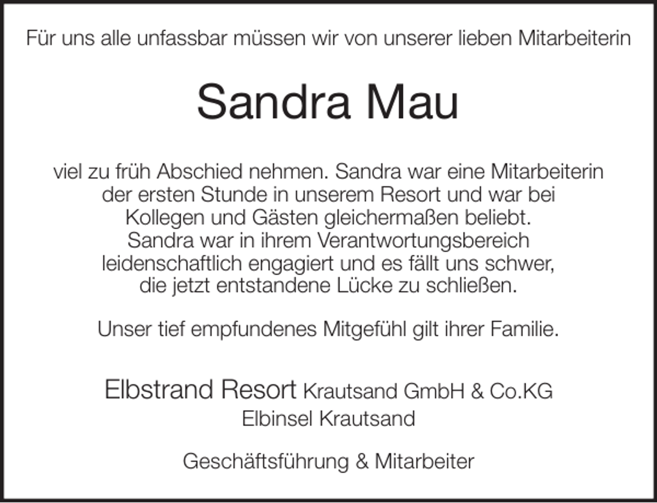 <p>Für uns alle unfassbar müssen wir von unserer lieben Mitarbeiterin<br />Sandra Mau<br />viel zu früh Abschied nehmen. Sandra war eine Mitarbeiterin<br />der ersten Stunde in unserem Resort und war bei<br />Kollegen und Gästen gleichermaßen beliebt.<br />Sandra war in ihrem Verantwortungsbereich<br />leidenschaftlich engagiert und es fällt uns schwer,<br />die jetzt entstandene Lücke zu schließen.</p>
<p>Unser tief empfundenes Mitgefühl gilt ihrer Familie.<br />Elbstrand Resort Krautsand GmbH &amp; Co.KG<br />Elbinsel Krautsand</p>
<p>Geschäftsführung &amp; Mitarbeiter</p>