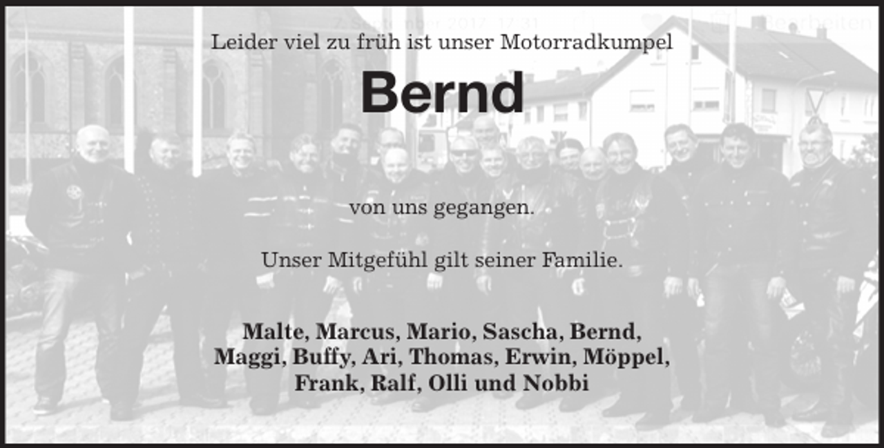 <p>Leider viel zu früh ist unser Motorradkumpel<br />Bernd</p><p>von uns gegangen.</p><p>Unser Mitgefühl gilt seiner Familie.</p><p>Malte, Marcus, Mario, Sascha, Bernd,<br />Maggi, Buffy, Ari, Thomas, Erwin, Möppel,<br />Frank, Ralf, Olli und Nobbi</p>