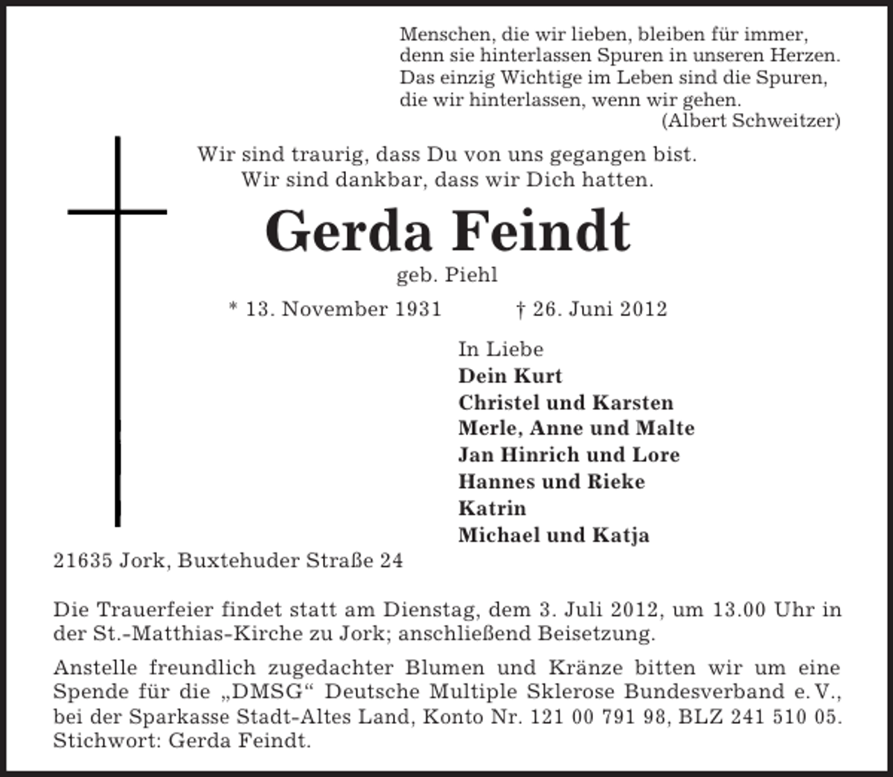 <p>Menschen, die wir lieben, bleiben für immer,<br />denn sie hinterlassen Spuren in unseren Herzen.<br />Das einzig Wichtige im Leben sind die Spuren,<br />die wir hinterlassen, wenn wir gehen.<br />(Albert Schweitzer)<br />Wir sind traurig, dass Du von uns gegangen bist.<br />Wir sind dankbar, dass wir Dich hatten.<br />Gerda Feindt<br />geb. Piehl<br />* 13. November 1931 † 26. Juni 2012<br />In Liebe<br />Dein Kurt<br />Christel und Karsten<br />Merle, Anne und Malte<br />Jan Hinrich und Lore<br />Hannes und Rieke<br />Katrin<br />Michael und Katja<br />21635 Jork, Buxtehuder Straße 24</p><p>Die Trauerfeier findet statt am Dienstag, dem 3. Juli 2012, um 13.00 Uhr in<br />der St.-Matthias-Kirche zu Jork; anschließend Beisetzung.<br />Anstelle freundlich zugedachter Blumen und Kränze bitten wir um eine<br />Spende für die „DMSG“ Deutsche Multiple Sklerose Bundesverband e. V.,<br />bei der Sparkasse Stadt-Altes Land, Konto Nr. 121 00 791 98, BLZ 241 510 05.<br />Stichwort: Gerda Feindt.</p>