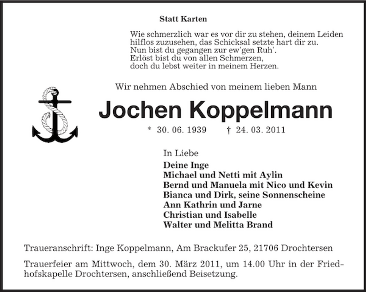 <p>Statt Karten Wie schmerzlich war es vor dir zu stehen, deinem Leiden hilflos zuzusehen, das Schicksal setzte hart dir zu. Nun bist du gegangen zur ew'gen Ruh'. Erlöst bist du von allen Schmerzen, doch du lebst weiter in meinem Herzen.</p><p>Wir nehmen Abschied von meinem lieben Mann</p><p>Jochen Koppelmann<br />* 30. 06. 1939 † 24. 03. 2011 In Liebe Deine Inge Michael und Netti mit Aylin Bernd und Manuela mit Nico und Kevin Bianca und Dirk, seine Sonnenscheine Ann Kathrin und Jarne Christian und Isabelle Walter und Melitta Brand Traueranschrift: Inge Koppelmann, Am Brackufer 25, 21706 Drochtersen Trauerfeier am Mittwoch, dem 30. März 2011, um 14.00 Uhr in der Friedhofskapelle Drochtersen, anschließend Beisetzung.</p>