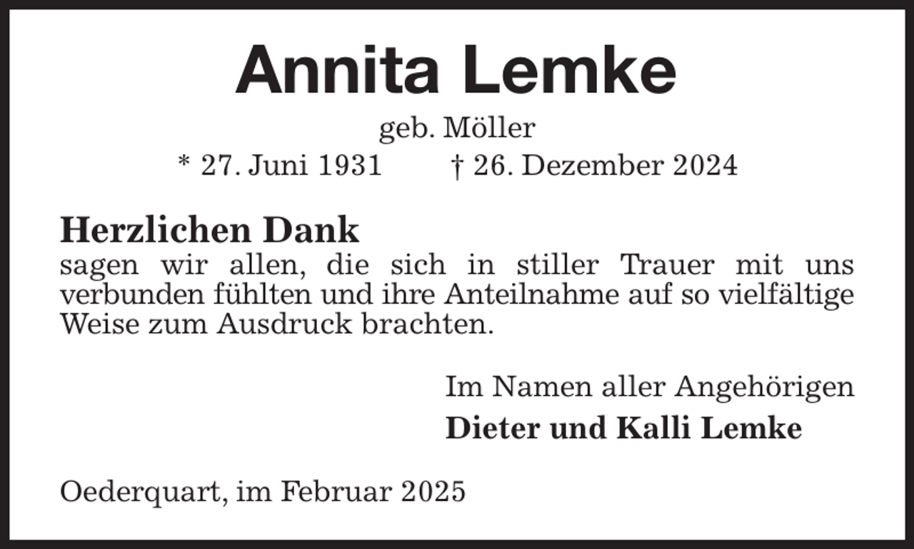 <p>Annita Lemke<br />geb. Möller<br />* 27. Juni 1931 † 26. Dezember 2024<br />Herzlichen Dank<br />sagen wir allen, die sich in stiller Trauer mit uns<br />verbunden fühlten und ihre Anteilnahme auf so vielfältige<br />Weise zum Ausdruck brachten.<br />Im Namen aller Angehörigen<br />Dieter und Kalli Lemke<br />Oederquart, im Februar 2025</p>
