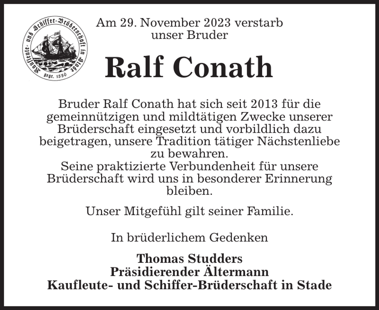 <p>Am 29. November 2023 verstarb<br />unser Bruder<br />Ralf Conath<br />Bruder Ralf Conath hat sich seit 2013 für die<br />gemeinnützigen und mildtätigen Zwecke unserer<br />Brüderschaft eingesetzt und vorbildlich dazu<br />beigetragen, unsere Tradition tätiger Nächstenliebe<br />zu bewahren.<br />Seine praktizierte Verbundenheit für unsere<br />Brüderschaft wird uns in besonderer Erinnerung<br />bleiben.<br />Unser Mitgefühl gilt seiner Familie.<br />In brüderlichem Gedenken<br />Thomas Studders<br />Präsidierender Ältermann<br />Kaufleute- und Schiffer-Brüderschaft in Stade</p>