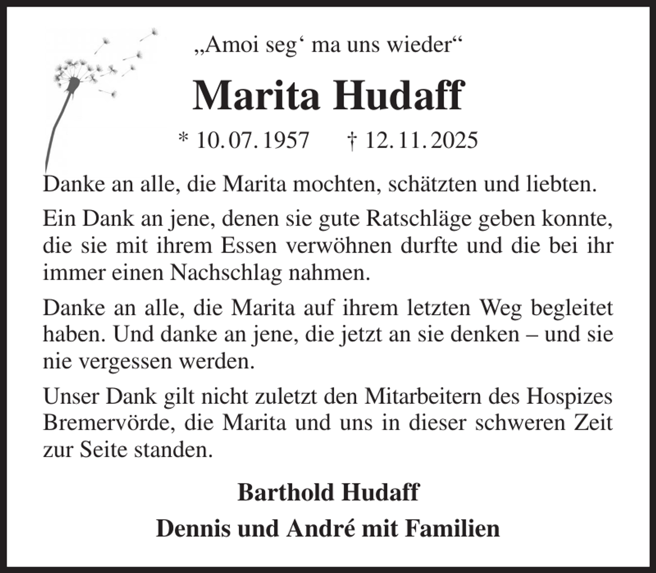 <p>„Amoi seg' ma uns wieder“<br />Marita Hudaff<br />* 10. 07. 1957 † 12. 11. 2025<br />Danke an alle, die Marita mochten, schätzten und liebten.<br />Ein Dank an jene, denen sie gute Ratschläge geben konnte, die sie mit ihrem Essen verwöhnen durfte und die bei ihr immer einen Nachschlag nahmen.<br />Danke an alle, die Marita auf ihrem letzten Weg begleitet haben. Und danke an jene, die jetzt an sie denken - und sie nie vergessen werden.<br />Unser Dank gilt nicht zuletzt den Mitarbeitern des Hospizes Bremervörde, die Marita und uns in dieser schweren Zeit zur Seite standen.<br />Barthold Hudaff<br />Dennis und André mit Familien</p>