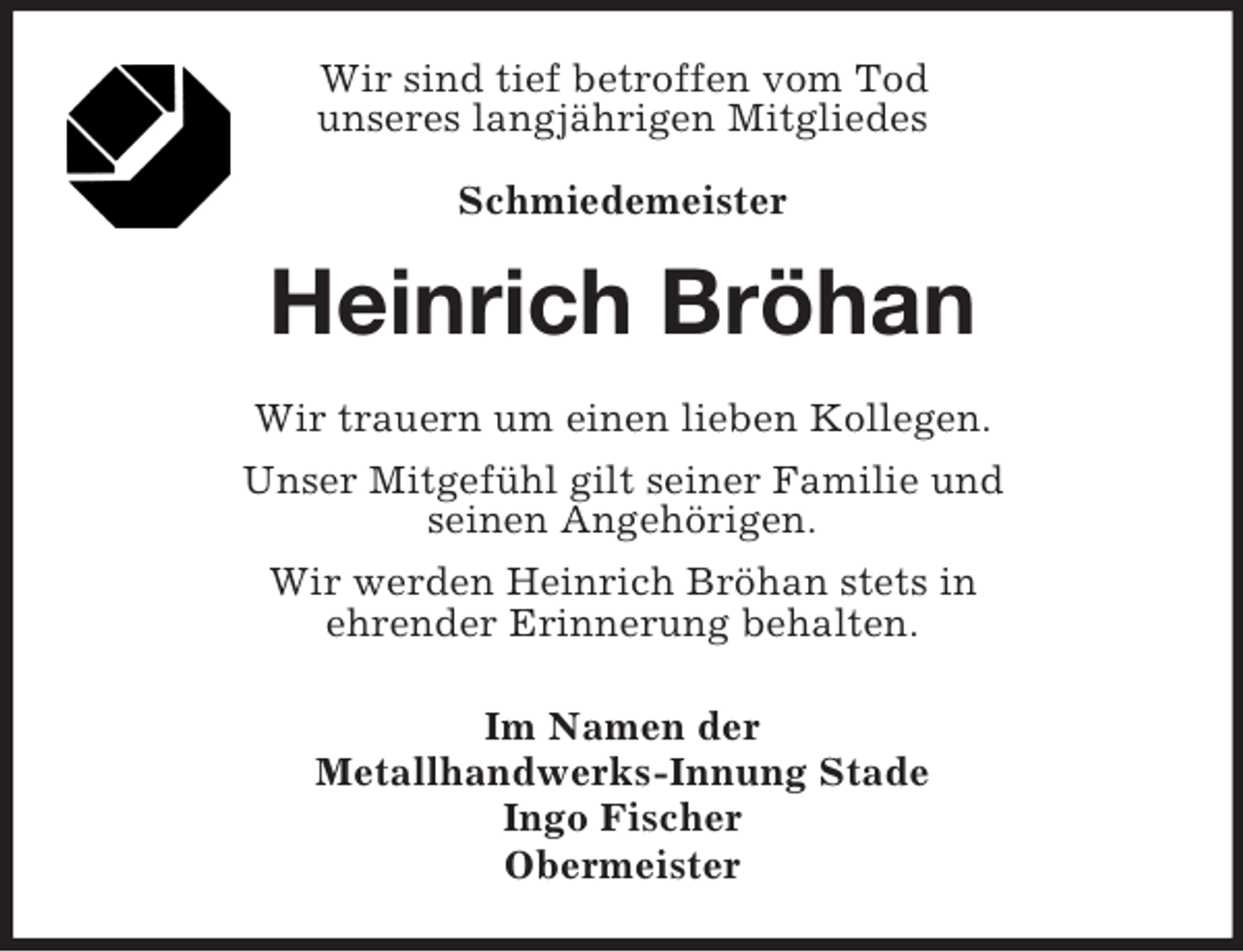 <p>Wir sind tief betroffen vom Tod<br />unseres langjährigen Mitgliedes<br />Schmiedemeister</p><p>Heinrich Bröhan<br />Wir trauern um einen lieben Kollegen.<br />Unser Mitgefühl gilt seiner Familie und<br />seinen Angehörigen.<br />Wir werden Heinrich Bröhan stets in<br />ehrender Erinnerung behalten.<br />Im Namen der<br />Metallhandwerks-Innung Stade<br />Ingo Fischer<br />Obermeister</p>