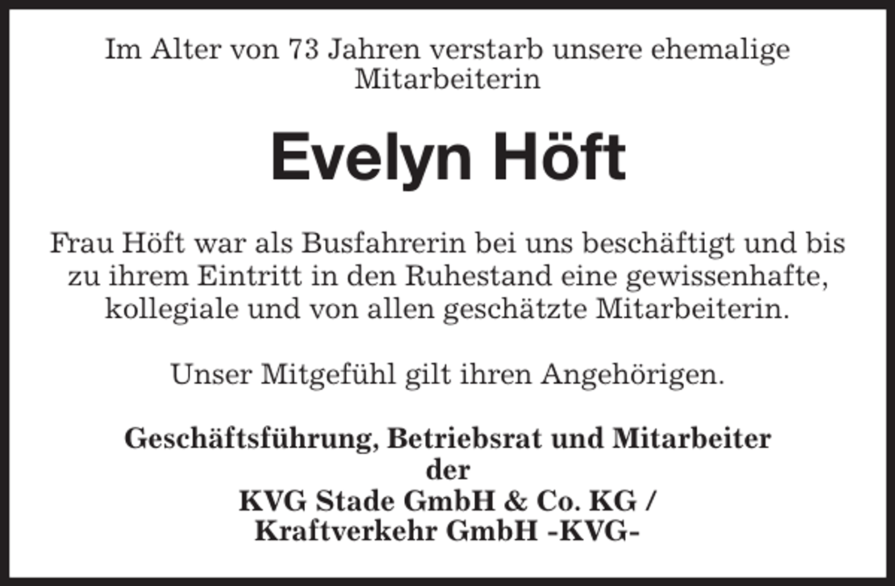 <p>Im Alter von 73 Jahren verstarb unsere ehemalige<br />Mitarbeiterin<br />Evelyn Höft<br />Frau Höft war als Busfahrerin bei uns beschäftigt und bis zu ihrem Eintritt in den Ruhestand eine gewissenhafte, kollegiale und von allen geschätzte Mitarbeiterin.</p>
<p>Unser Mitgefühl gilt ihren Angehörigen.<br />Geschäftsführung, Betriebsrat und Mitarbeiter<br />der<br />KVG Stade GmbH &amp; Co. KG /<br />Kraftverkehr GmbH -KVG-</p>