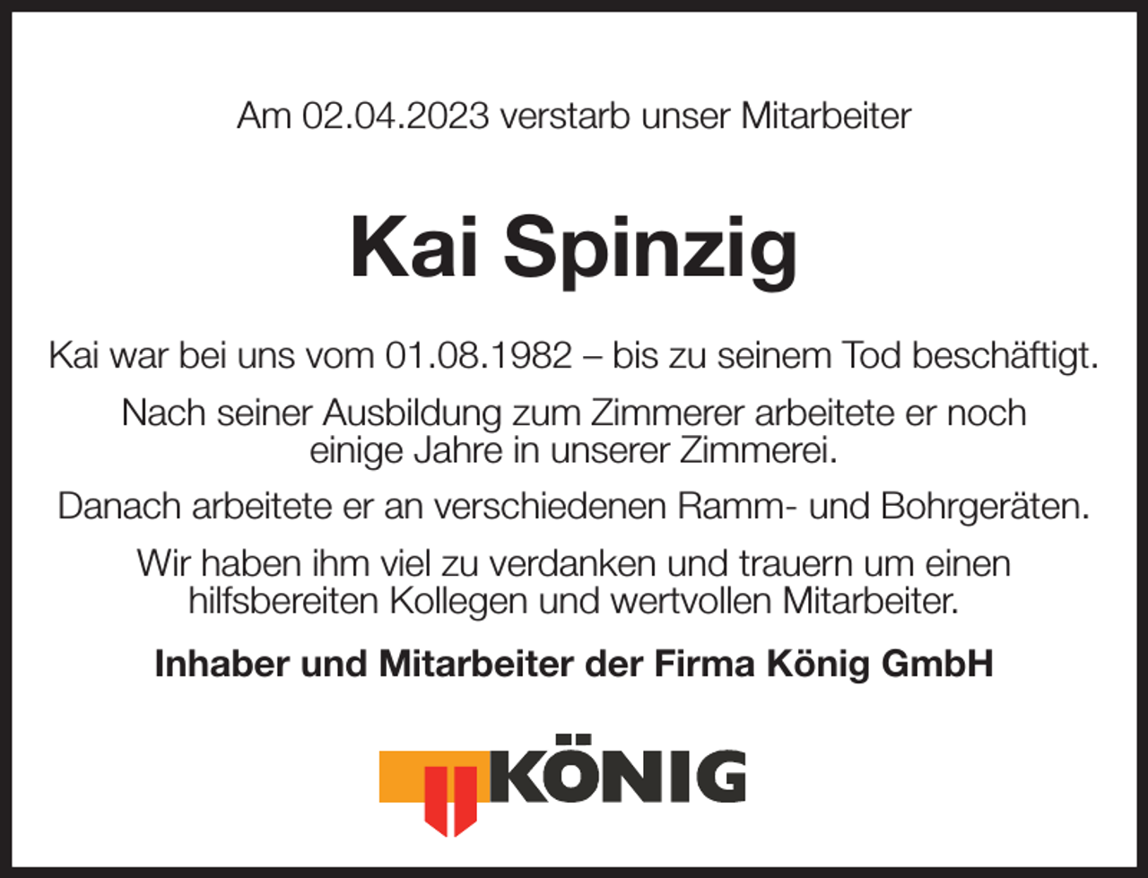 <p>Am 02.04.2023 verstarb unser Mitarbeiter<br />Kai Spinzig<br />Kai war bei uns vom 01.08.1982 - bis zu seinem Tod beschäftigt.<br />Nach seiner Ausbildung zum Zimmerer arbeitete er noch<br />einige Jahre in unserer Zimmerei.<br />Danach arbeitete er an verschiedenen Ramm- und Bohrgeräten.<br />Wir haben ihm viel zu verdanken und trauern um einen<br />hilfsbereiten Kollegen und wertvollen Mitarbeiter.<br />Inhaber und Mitarbeiter der Firma König GmbH</p>