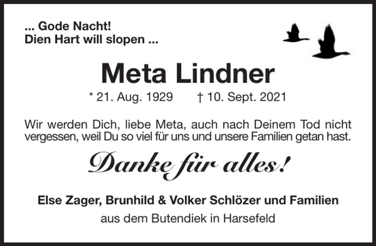 <p>... Gode Nacht!<br />Dien Hart will slopen ...<br />Meta Lindner<br />* 21. Aug. 1929 † 10. Sept. 2021<br />Wir werden Dich, liebe Meta, auch nach Deinem Tod nicht<br />vergessen, weil Du so viel für uns und unsere Familien getan hast.</p>
<p>Danke für alles!<br />Else Zager, Brunhild &amp; Volker Schlözer und Familien<br />aus dem Butendiek in Harsefeld</p>