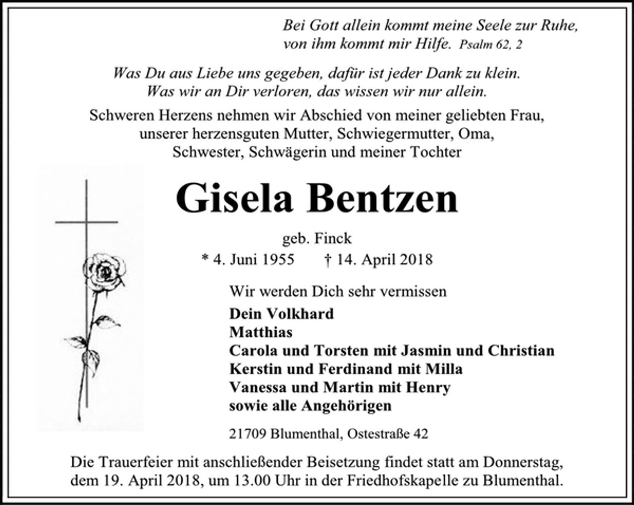 <p>Bei Gott allein kommt meine Seele zur Ruhe,<br />von ihm kommt mir Hilfe. Psalm 62, 2<br />Was Du aus Liebe uns gegeben, dafür ist jeder Dank zu klein.<br />Was wir an Dir verloren, das wissen wir nur allein.<br />Schweren Herzens nehmen wir Abschied von meiner geliebten Frau,<br />unserer herzensguten Mutter, Schwiegermutter, Oma,<br />Schwester, Schwägerin und meiner Tochter<br />Gisela Bentzen<br />geb. Finck<br />* 4. Juni 1955 † 14. April 2018<br />Wir werden Dich sehr vermissen<br />Dein Volkhard<br />Matthias<br />Carola und Torsten mit Jasmin und Christian<br />Kerstin und Ferdinand mit Milla<br />Vanessa und Martin mit Henry<br />sowie alle Angehörigen<br />21709 Blumenthal, Ostestraße 42<br />Die Trauerfeier mit anschließender Beisetzung findet statt am Donnerstag,<br />dem 19. April 2018, um 13.00 Uhr in der Friedhofskapelle zu Blumenthal.</p>