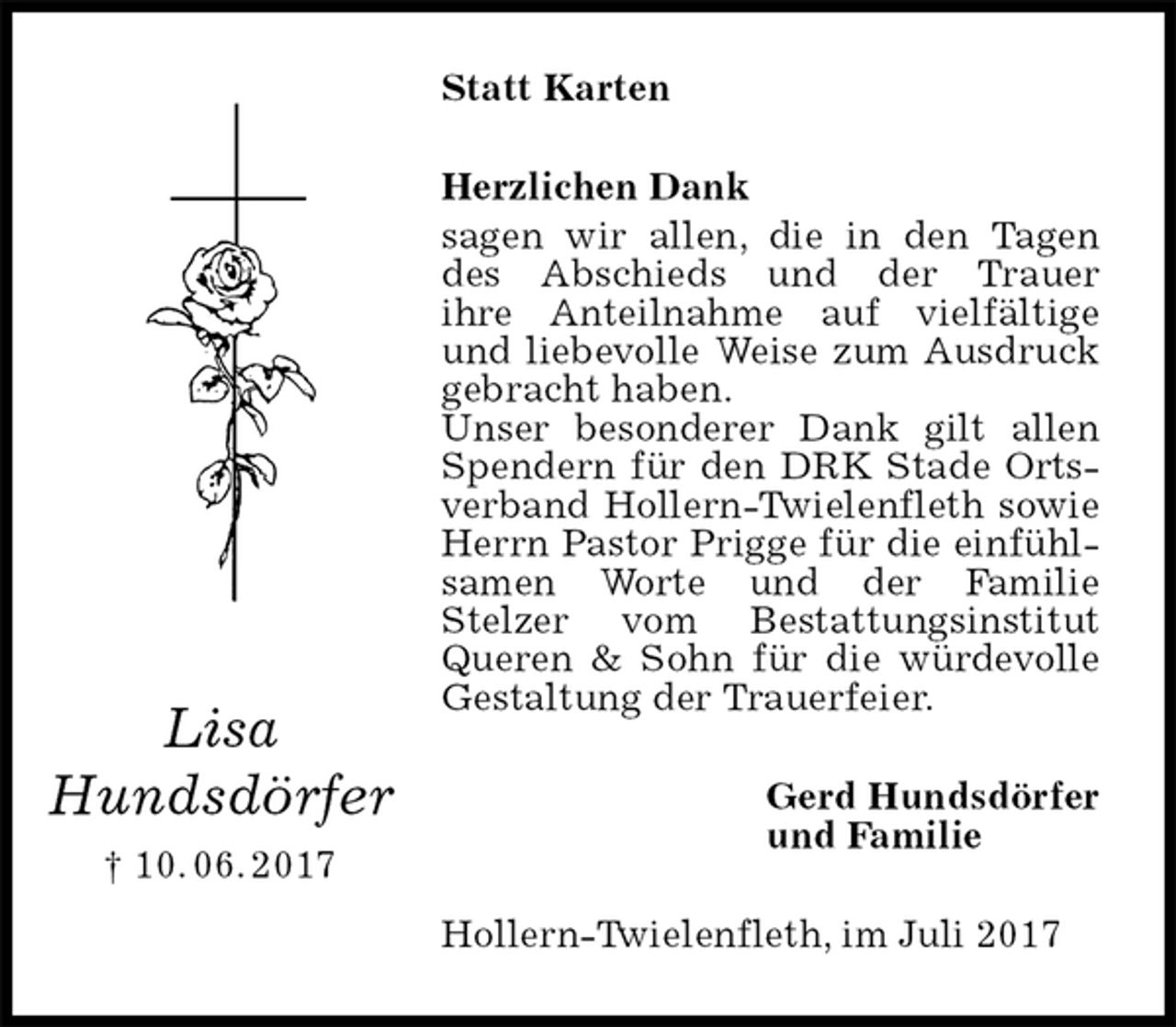 <p>Statt Karten<br />Herzlichen Dank<br />sagen wir allen, die in den Tagen des Abschieds und der Trauer<br />ihre Anteilnahme auf vielfältige und liebevolle Weise zum Ausdruck gebracht haben.<br />Unser besonderer Dank gilt allen Spendern für den DRK Stade Ortsverband Hollern-Twielenfleth sowie Herrn Pastor Prigge für die einfühlsamen Worte und der Familie Stelzer vom Bestattungsinstitut Queren &amp; Sohn für die würdevolle Gestaltung der Trauerfeier.<br />Gerd Hundsdörfer<br />und Familie<br />Hollern-Twielenfleth, im Juli 2017<br />Lisa<br />Hundsdörfer<br />† 10. 06. 2017</p>