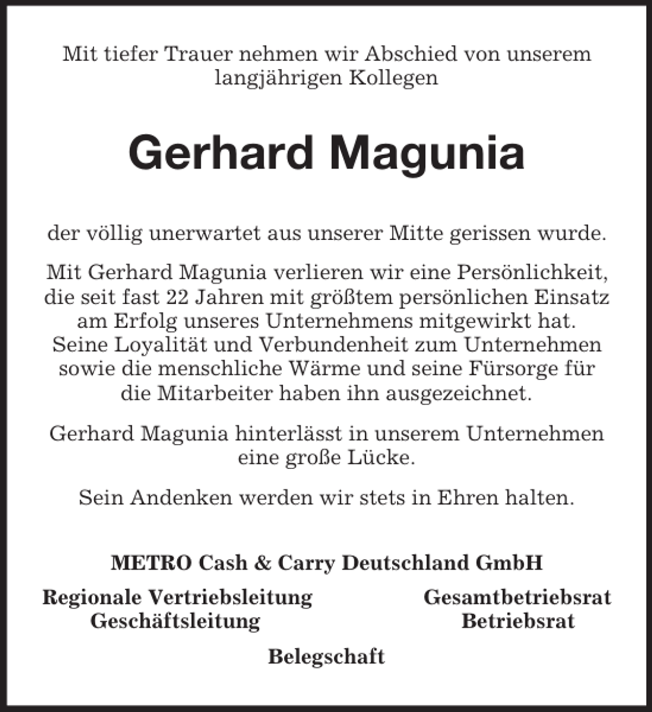<p>Mit tiefer Trauer nehmen wir Abschied von unserem langjährigen Kollegen<br />Gerhard Magunia<br />der völlig unerwartet aus unserer Mitte gerissen wurde.<br />Mit Gerhard Magunia verlieren wir eine Persönlichkeit, die seit fast 22 Jahren mit größtem persönlichen Einsatz am Erfolg unseres Unternehmens mitgewirkt hat.<br />Seine Loyalität und Verbundenheit zum Unternehmen sowie die menschliche Wärme und seine Fürsorge für die Mitarbeiter haben ihn ausgezeichnet.<br />Gerhard Magunia hinterlässt in unserem Unternehmen eine große Lücke.<br />Sein Andenken werden wir stets in Ehren halten.<br />METRO Cash</p>