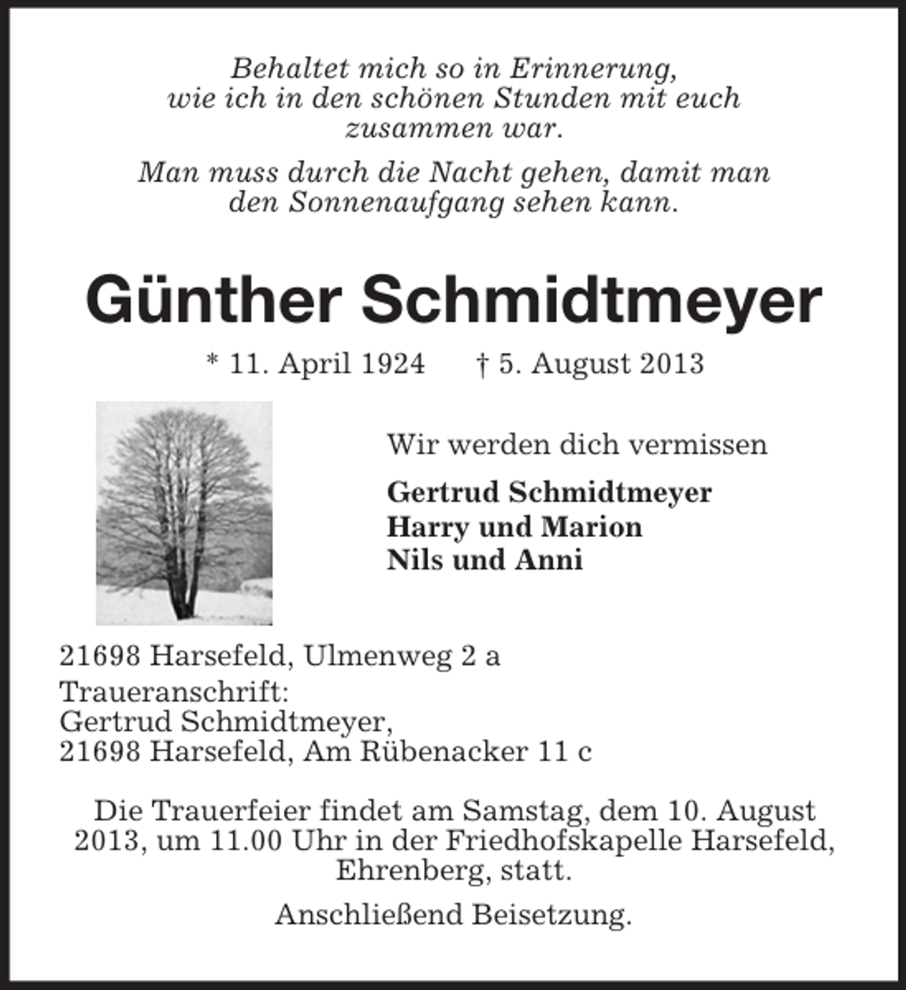 <p>Behaltet mich so in Erinnerung,<br />wie ich in den schönen Stunden mit euch<br />zusammen war.<br />Man muss durch die Nacht gehen, damit man<br />den Sonnenaufgang sehen kann.<br />Günther Schmidtmeyer<br />* 11. April 1924 † 5. August 2013<br />Wir werden dich vermissen<br />Gertrud Schmidtmeyer<br />Harry und Marion<br />Nils und Anni<br />21698 Harsefeld, Ulmenweg 2 a<br />Traueranschrift:<br />Gertrud Schmidtmeyer,<br />21698 Harsefeld, Am Rübenacker 11 c<br />Die Trauerfeier findet am Samstag, dem 10. August<br />2013, um 11.00 Uhr in der Friedhofskapelle Harsefeld,<br />Ehrenberg, statt.<br />Anschließend Beisetzung.</p>