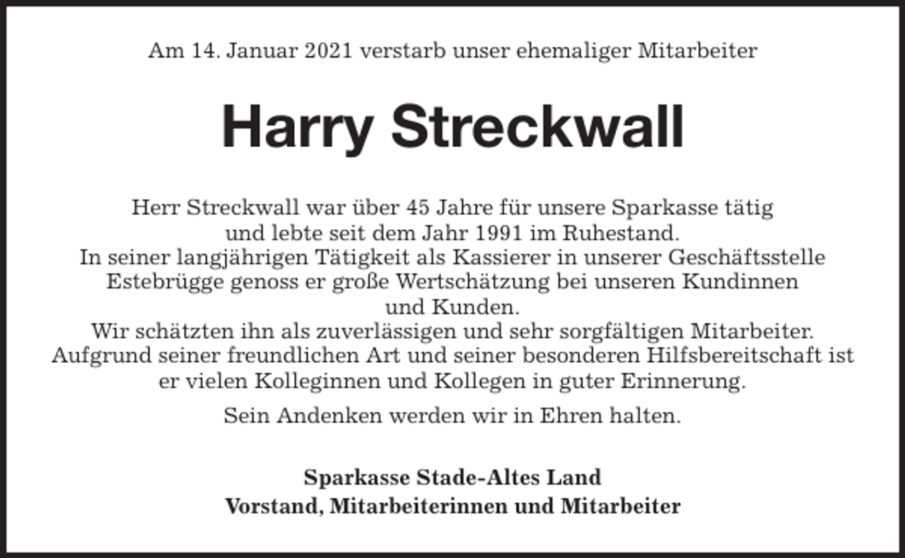 <p>Am 14. Januar 2021 verstarb unser ehemaliger Mitarbeiter<br />Harry Streckwall<br />Herr Streckwall war über 45 Jahre für unsere Sparkasse tätig<br />und lebte seit dem Jahr 1991 im Ruhestand.<br />In seiner langjährigen Tätigkeit als Kassierer in unserer Geschäftsstelle<br />Estebrügge genoss er große Wertschätzung bei unseren Kundinnen<br />und Kunden.<br />Wir schätzten ihn als zuverlässigen und sehr sorgfältigen Mitarbeiter.<br />Aufgrund seiner freundlichen Art und seiner besonderen Hilfsbereitschaft ist er vielen Kolleginnen und Kollegen in guter Erinnerung.<br />Sein Andenken werden wir in Ehren halten.<br />Sparkasse Stade-Altes Land<br />Vorstand, Mitarbeiterinnen und Mitarbeiter</p>