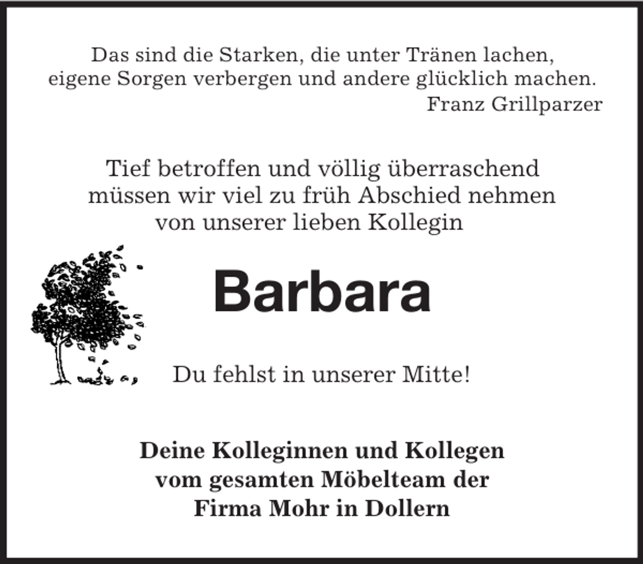 <p>Das sind die Starken, die unter Tränen lachen,<br />eigene Sorgen verbergen und andere glücklich machen.<br />Franz Grillparzer</p><p>Tief betroffen und völlig überraschend<br />müssen wir viel zu früh Abschied nehmen<br />von unserer lieben Kollegin<br />Barbara<br />Du fehlst in unserer Mitte!<br />Deine Kolleginnen und Kollegen<br />vom gesamten Möbelteam der<br />Firma Mohr in Dollern</p>