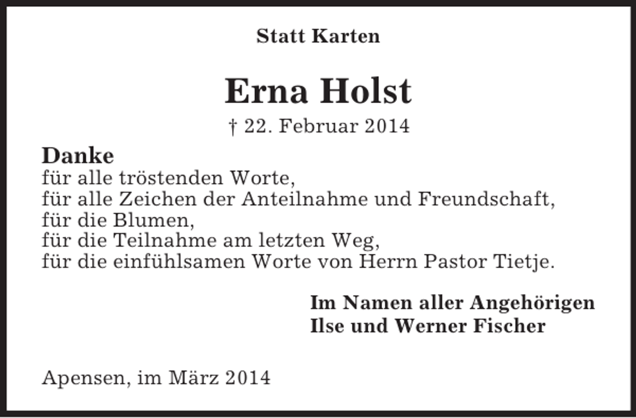 <p>Statt Karten<br />Erna Holst<br />† 22. Februar 2014<br />Danke<br />für alle tröstenden Worte,<br />für alle Zeichen der Anteilnahme und Freundschaft,<br />für die Blumen,<br />für die Teilnahme am letzten Weg,<br />für die einfühlsamen Worte von Herrn Pastor Tietje.<br />Im Namen aller Angehörigen<br />Ilse und Werner Fischer</p><p>Apensen, im März 2014</p>