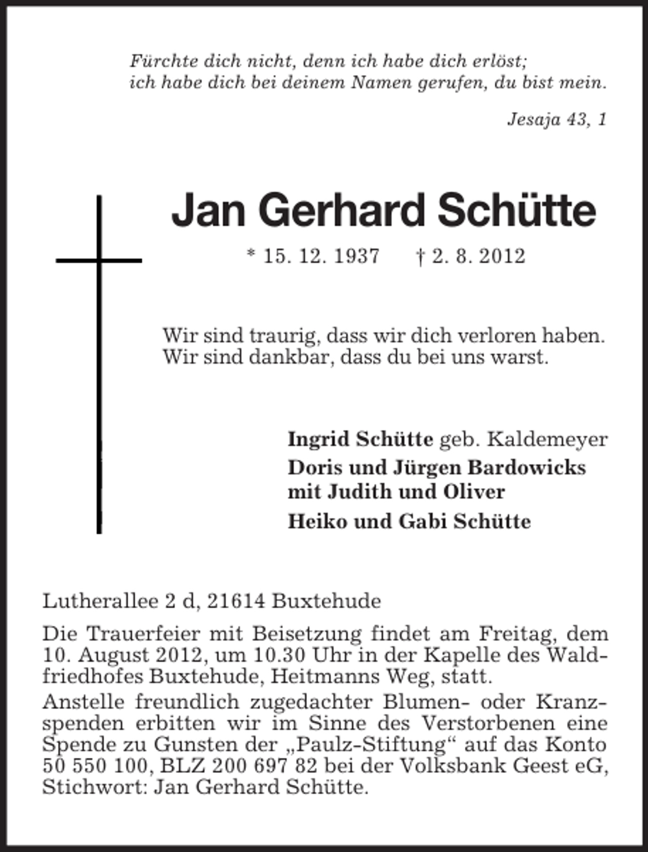 <p>Fürchte dich nicht, denn ich habe dich erlöst;<br />ich habe dich bei deinem Namen gerufen, du bist mein.<br />Jesaja 43, 1</p><p>Jan Gerhard Schütte<br />* 15. 12. 1937</p><p>† 2. 8. 2012</p><p>Wir sind traurig, dass wir dich verloren haben.<br />Wir sind dankbar, dass du bei uns warst.</p><p>Ingrid Schütte geb. Kaldemeyer<br />Doris und Jürgen Bardowicks<br />mit Judith und Oliver<br />Heiko und Gabi Schütte</p><p>Lutherallee 2 d, 21614 Buxtehude<br />Die Trauerfeier mit Beisetzung findet am Freitag, dem<br />10. August 2012, um 10.30 Uhr in der Kapelle des Waldfriedhofes Buxtehude, Heitmanns Weg, statt.<br />Anstelle freundlich zugedachter Blumen- oder Kranzspenden erbitten wir im Sinne des Verstorbenen eine<br />Spende zu Gunsten der „Paulz-Stiftung“ auf das Konto<br />50 550 100, BLZ 200 697 82 bei der Volksbank Geest eG,<br />Stichwort: Jan Gerhard Schütte.</p>