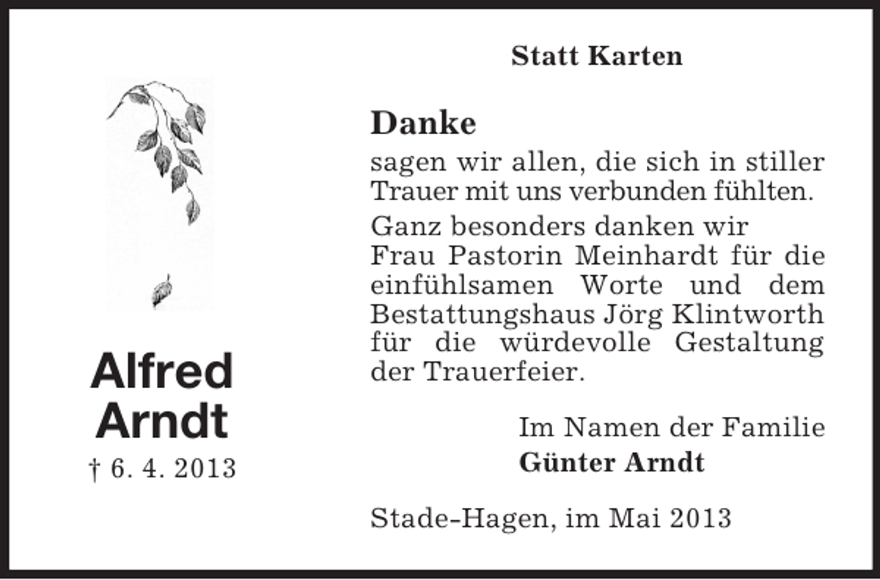<p>Statt Karten</p><p>Danke</p><p>Alfred<br />Arndt<br />† 6. 4. 2013</p><p>sagen wir allen, die sich in stiller<br />Trauer mit uns verbunden fühlten.<br />Ganz besonders danken wir<br />Frau Pastorin Meinhardt für die<br />einfühlsamen Worte und dem<br />Bestattungshaus Jörg Klintworth<br />für die würdevolle Gestaltung<br />der Trauerfeier.<br />Im Namen der Familie<br />Günter Arndt<br />Stade-Hagen, im Mai 2013</p>