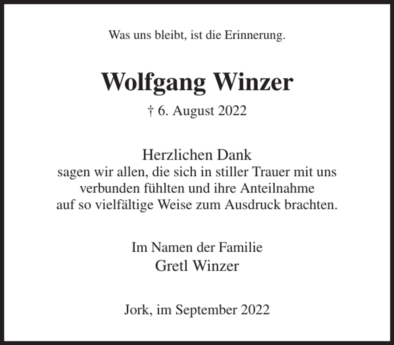 <p>Was uns bleibt, ist die Erinnerung.<br />Wolfgang Winzer<br />† 6. August 2022<br />Herzlichen Dank<br />sagen wir allen, die sich in stiller Trauer mit uns<br />verbunden fühlten und ihre Anteilnahme<br />auf so vielfältige Weise zum Ausdruck brachten.<br />Im Namen der Familie<br />Gretl Winzer<br />Jork, im September 2022</p>