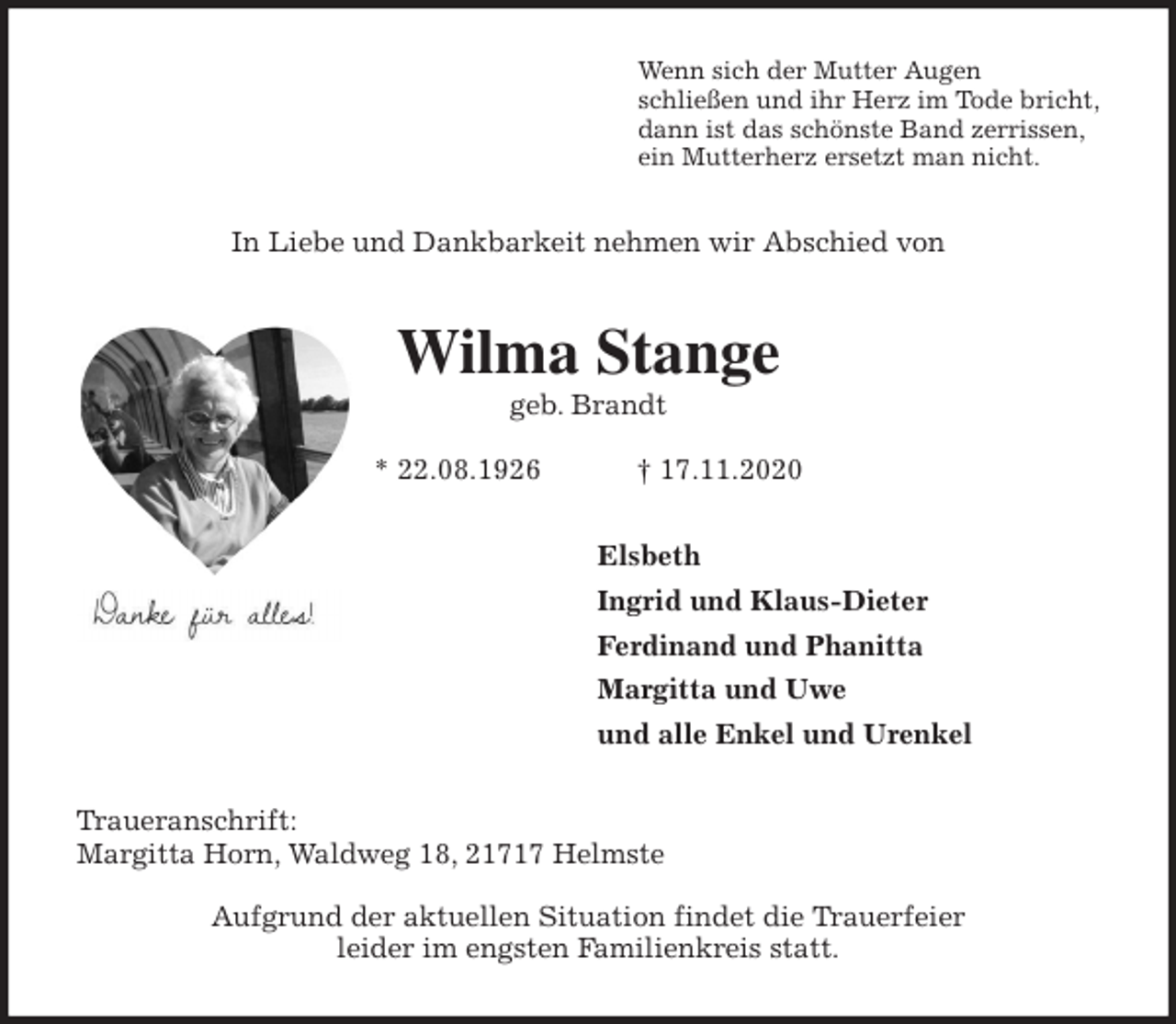 <p>Wenn sich der Mutter Augen<br />schließen und ihr Herz im Tode bricht,<br />dann ist das schönste Band zerrissen,<br />ein Mutterherz ersetzt man nicht.<br />In Liebe und Dankbarkeit nehmen wir Abschied von<br />Wilma Stange<br />geb. Brandt</p>
<p>* 22.08.1926 † 17.11.2020<br />Elsbeth<br />Ingrid und Klaus-Dieter<br />Ferdinand und Phanitta<br />Margitta und Uwe<br />und alle Enkel und Urenkel<br />Traueranschrift:<br />Margitta Horn, Waldweg 18, 21717 Helmste</p>
<p>Aufgrund der aktuellen Situation findet die Trauerfeier<br />leider im engsten Familienkreis statt.</p>