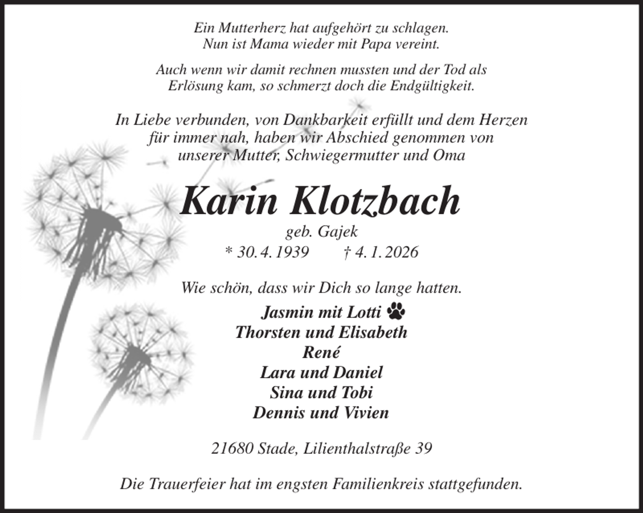 <p>Ein Mutterherz hat aufgehört zu schlagen.<br />Nun ist Mama wieder mit Papa vereint.<br />Auch wenn wir damit rechnen mussten und der Tod als<br />Erlösung kam, so schmerzt doch die Endgültigkeit.<br />In Liebe verbunden, von Dankbarkeit erfüllt und dem Herzen<br />für immer nah, haben wir Abschied genommen von<br />unserer Mutter, Schwiegermutter und Oma<br />Karin Klotzbach<br />geb. Gajek<br />* 30. 4. 1939 † 4. 1. 2026<br />Wie schön, dass wir Dich so lange hatten.<br />Jasmin mit Lotti<br />Thorsten und Elisabeth<br />René<br />Lara und Daniel<br />Sina und Tobi<br />Dennis und Vivien<br />21680 Stade, Lilienthalstraße 39</p><p>Die Trauerfeier hat im engsten Familienkreis stattgefunden.</p>