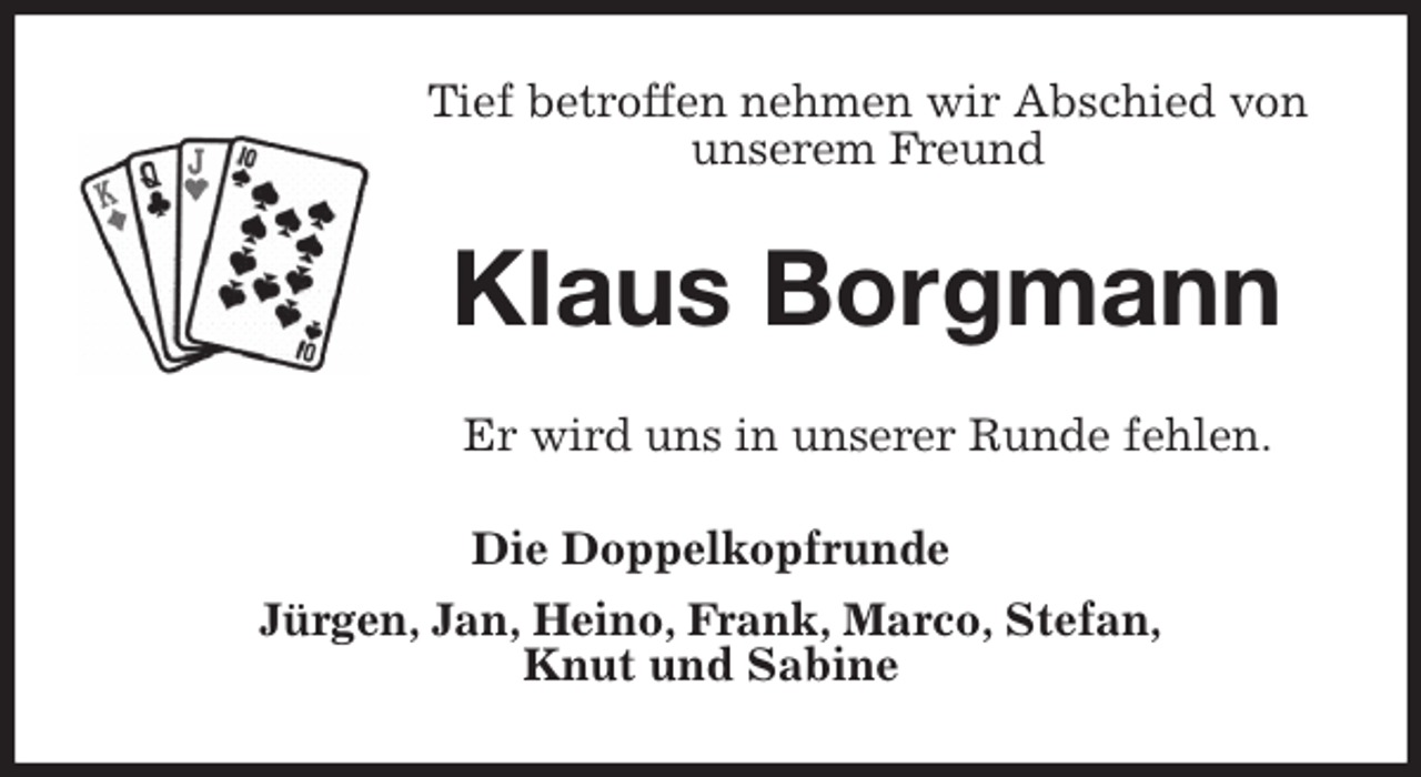 <p>Tief betroffen nehmen wir Abschied von<br />unserem Freund<br />Klaus Borgmann<br />Er wird uns in unserer Runde fehlen.<br />Die Doppelkopfrunde<br />Jürgen, Jan, Heino, Frank, Marco, Stefan,<br />Knut und Sabine</p>