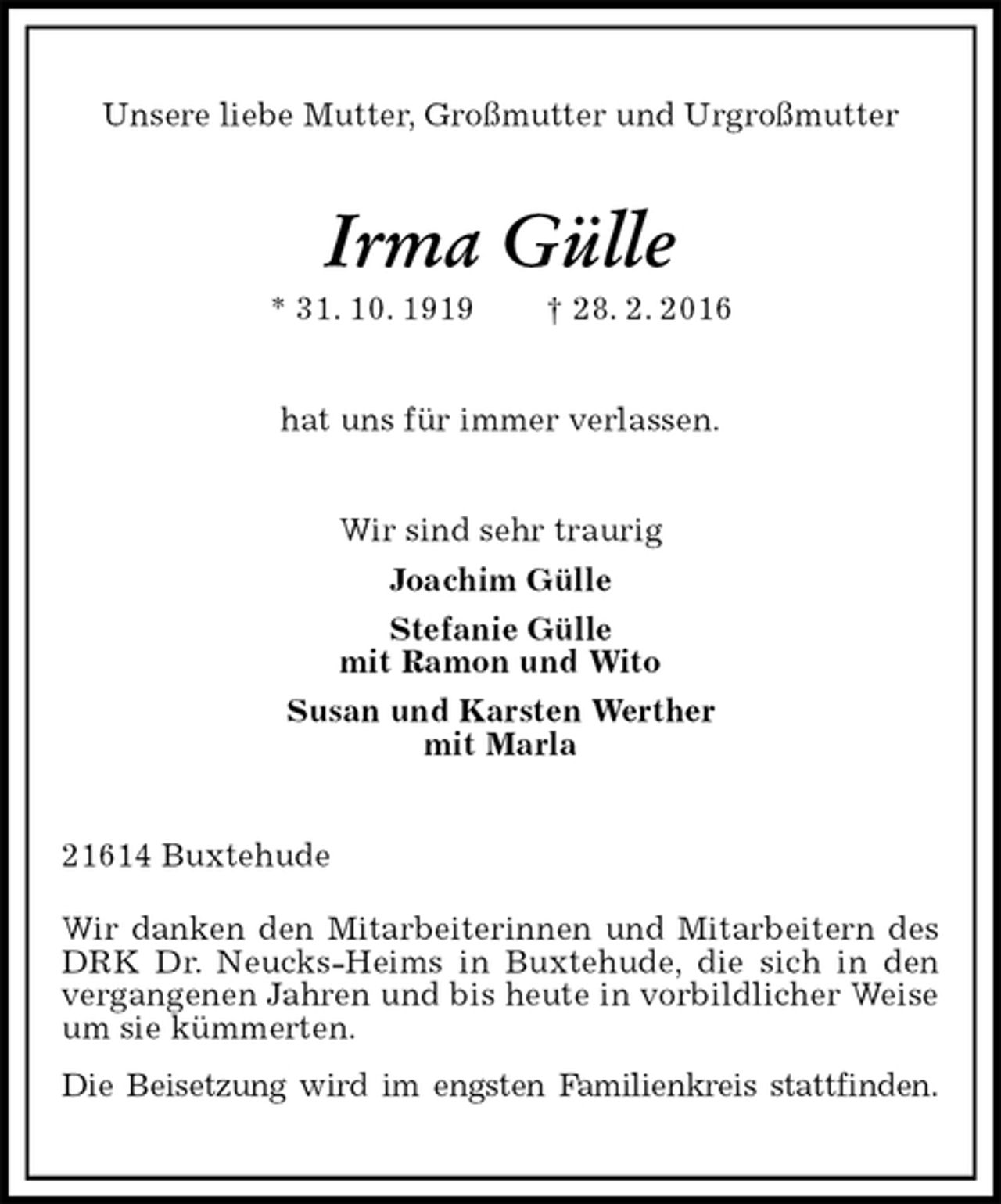 <p>Unsere liebe Mutter, Großmutter und Urgroßmutter<br />Irma Gülle<br />* 31. 10. 1919 † 28. 2. 2016<br />hat uns für immer verlassen.<br />Wir sind sehr traurig<br />Joachim Gülle<br />Stefanie Gülle<br />mit Ramon und Wito<br />Susan und Karsten Werther<br />mit Marla<br />21614 Buxtehude<br />Wir danken den Mitarbeiterinnen und Mitarbeitern des DRK Dr. Neucks-Heims in Buxtehude, die sich in den vergangenen Jahren und bis heute in vorbildlicher Weise um sie kümmerten.<br />Die Beisetzung wird im engsten Familienkreis stattfinden.</p>
