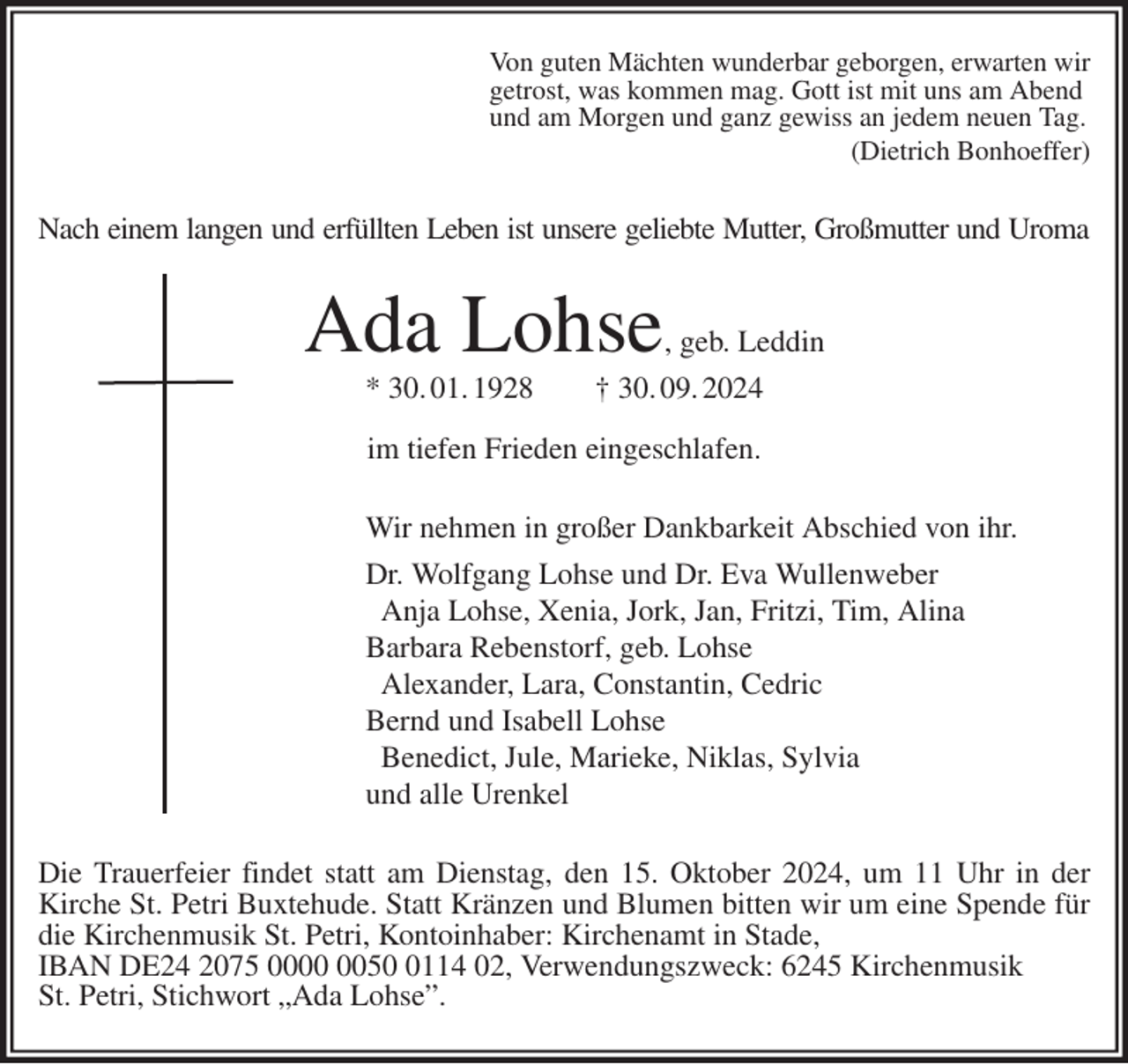 <p>Von guten Mächten wunderbar geborgen, erwarten wir<br />getrost, was kommen mag. Gott ist mit uns am Abend<br />und am Morgen und ganz gewiss an jedem neuen Tag.<br />(Dietrich Bonhoeffer)<br />Nach einem langen und erfüllten Leben ist unsere geliebte Mutter, Großmutter und Uroma<br />Ada Lohse, geb. Leddin<br />* 30. 01. 1928 † 30. 09. 2024</p><p>im tiefen Frieden eingeschlafen.<br />Wir nehmen in großer Dankbarkeit Abschied von ihr.<br />Dr. Wolfgang Lohse und Dr. Eva Wullenweber<br />Anja Lohse, Xenia, Jork, Jan, Fritzi, Tim, Alina<br />Barbara Rebenstorf, geb. Lohse<br />Alexander, Lara, Constantin, Cedric<br />Bernd und Isabell Lohse<br />Benedict, Jule, Marieke, Niklas, Sylvia<br />und alle Urenkel<br />Die Trauerfeier findet statt am Dienstag, den 15. Oktober 2024, um 11 Uhr in der Kirche St. Petri Buxtehude. Statt Kränzen und Blumen bitten wir um eine Spende für die Kirchenmusik St. Petri, Kontoinhaber: Kirchenamt in Stade,<br />IBAN DE24 2075 0000 0050 0114 02, Verwendungszweck: 6245 Kirchenmusik<br />St. Petri, Stichwort „Ada Lohse”.</p>