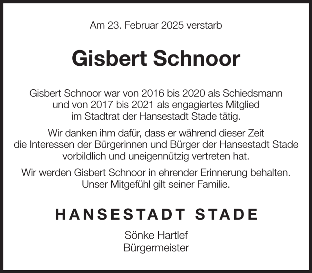 <p>Am 23. Februar 2025 verstarb<br />Gisbert Schnoor<br />Gisbert Schnoor war von 2016 bis 2020 als Schiedsmann<br />und von 2017 bis 2021 als engagiertes Mitglied<br />im Stadtrat der Hansestadt Stade tätig.<br />Wir danken ihm dafür, dass er während dieser Zeit<br />die Interessen der Bürgerinnen und Bürger der Hansestadt Stade vorbildlich und uneigennützig vertreten hat.<br />Wir werden Gisbert Schnoor in ehrender Erinnerung behalten.<br />Unser Mitgefühl gilt seiner Familie.<br />HANSESTADT STADE<br />Sönke Hartlef<br />Bürgermeister</p>