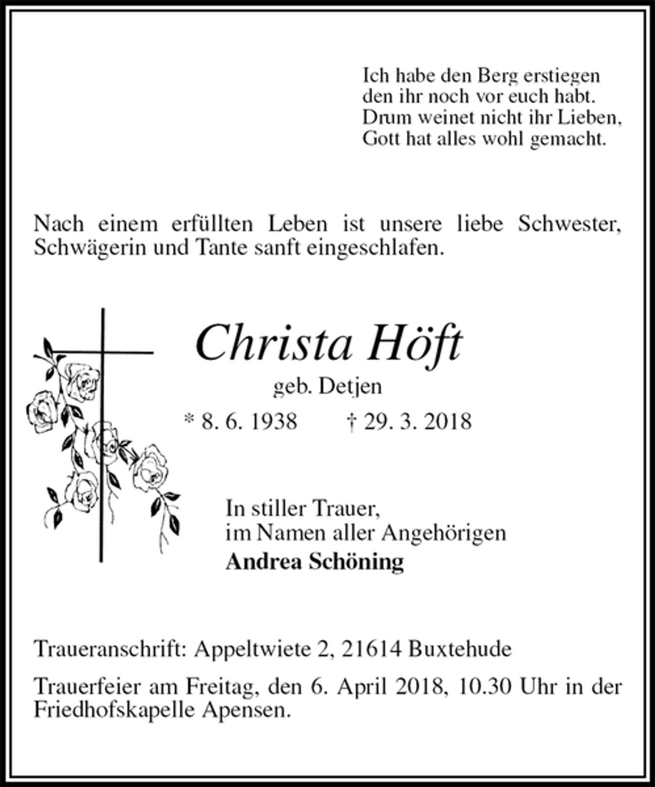 <p>Ich habe den Berg erstiegen<br />den ihr noch vor euch habt.<br />Drum weinet nicht ihr Lieben,<br />Gott hat alles wohl gemacht.<br />Nach einem erfüllten Leben ist unsere liebe Schwester, Schwägerin und Tante sanft eingeschlafen.<br />Christa Höft<br />geb. Detjen<br />* 8. 6. 1938 † 29. 3. 2018<br />In stiller Trauer,<br />im Namen aller Angehörigen<br />Andrea Schöning<br />Traueranschrift: Appeltwiete 2, 21614 Buxtehude<br />Trauerfeier am Freitag, den 6. April 2018, 10.30 Uhr in der Friedhofskapelle Apensen.</p>