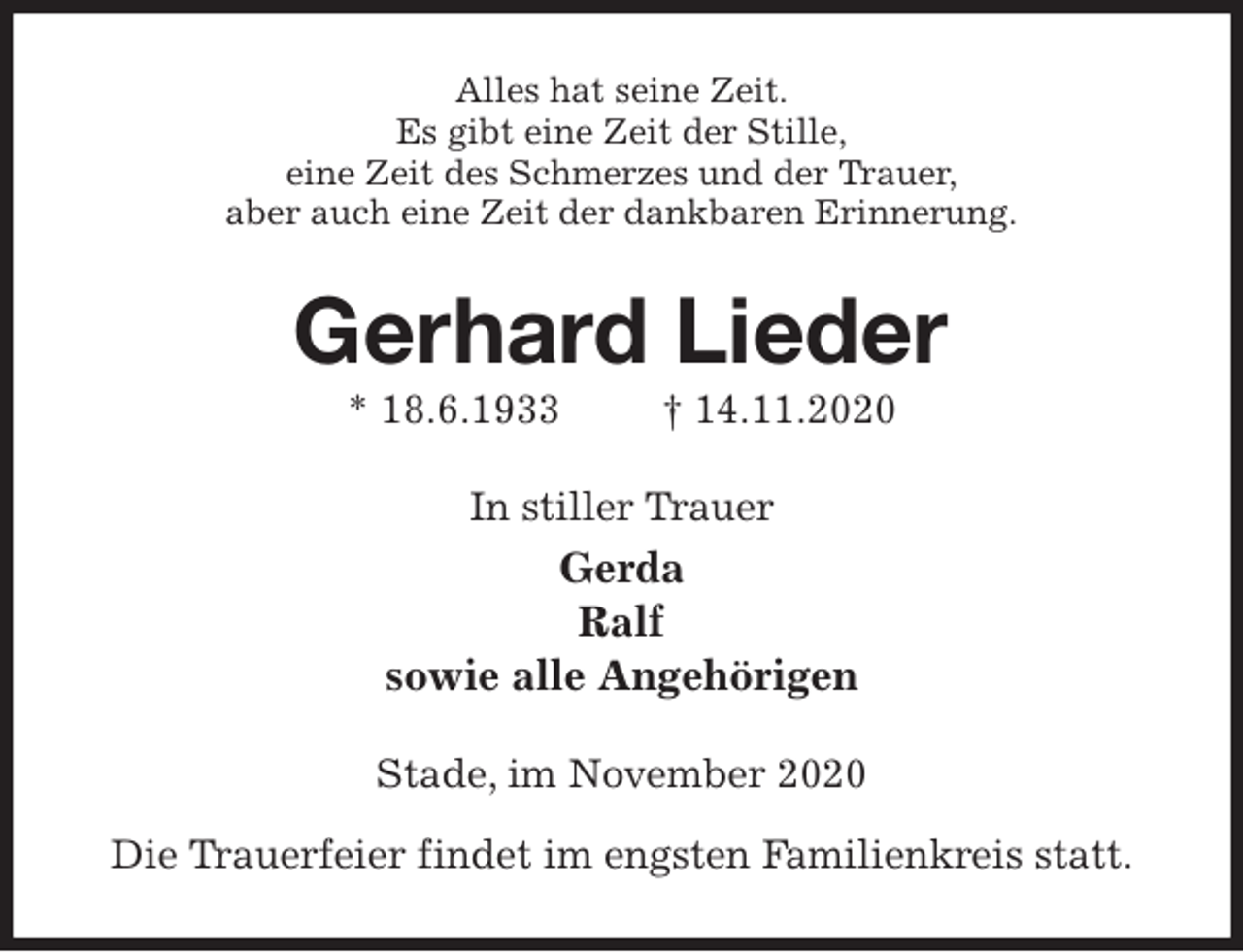 <p>Alles hat seine Zeit.<br />Es gibt eine Zeit der Stille,<br />eine Zeit des Schmerzes und der Trauer,<br />aber auch eine Zeit der dankbaren Erinnerung.<br />Gerhard Lieder<br />* 18.6.1933 † 14.11.2020<br />In stiller Trauer<br />Gerda<br />Ralf<br />sowie alle Angehörigen<br />Stade, im November 2020</p>
<p>Die Trauerfeier findet im engsten Familienkreis statt.</p>