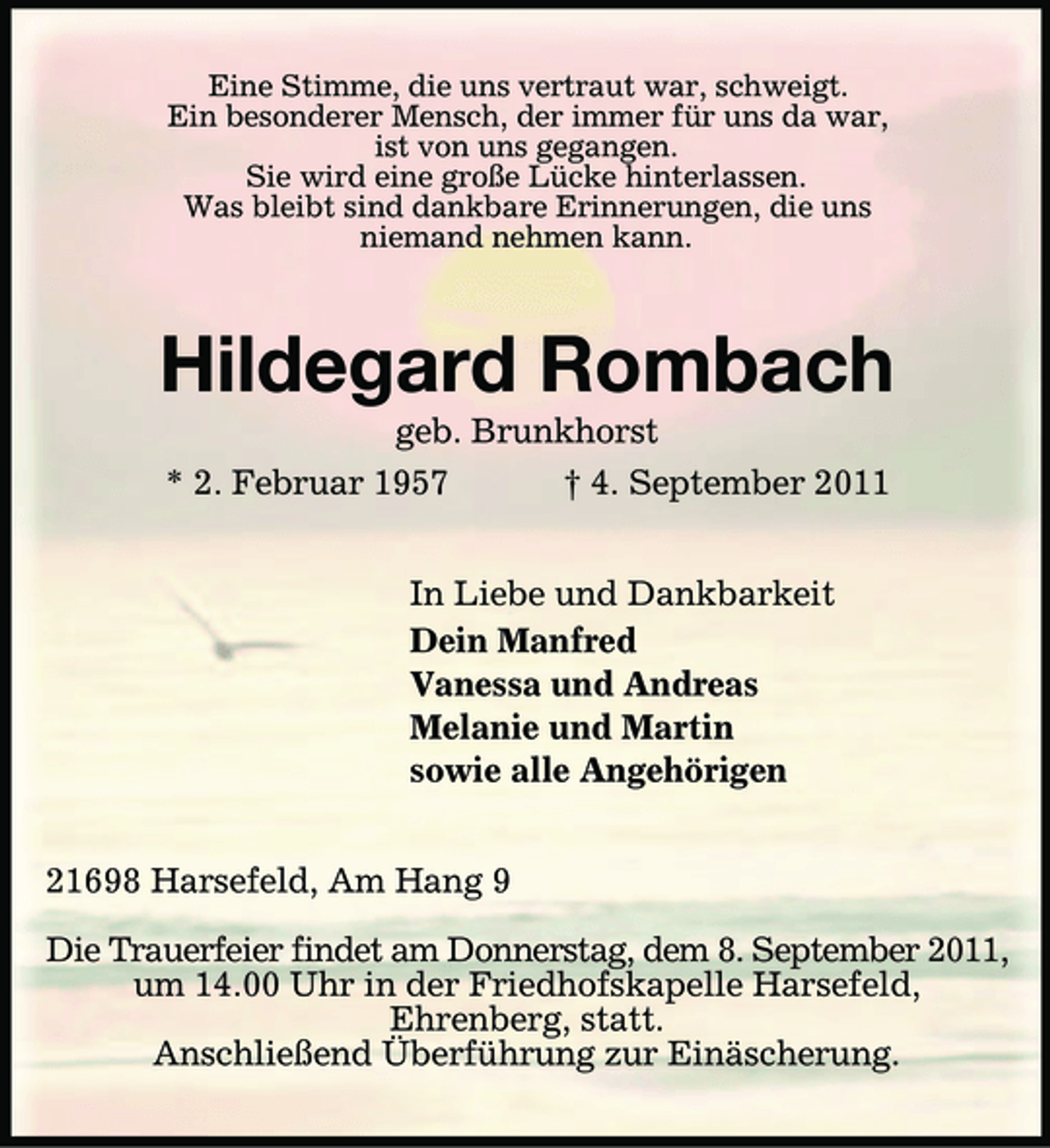 <p>Eine Stimme, die uns vertraut war, schweigt.<br />Ein besonderer Mensch, der immer für uns da war,<br />ist von uns gegangen.<br />Sie wird eine große Lücke hinterlassen.<br />Was bleibt sind dankbare Erinnerungen, die uns<br />niemand nehmen kann.<br />Hildegard Rombach<br />geb. Brunkhorst<br />* 2. Februar 1957 † 4. September 2011<br />In Liebe und Dankbarkeit<br />Dein Manfred<br />Vanessa und Andreas<br />Melanie und Martin<br />sowie alle Angehörigen<br />21698 Harsefeld, Am Hang 9</p>
<p>Die Trauerfeier findet am Donnerstag, dem 8. September 2011,<br />um 14.00 Uhr in der Friedhofskapelle Harsefeld,<br />Ehrenberg, statt.<br />Anschließend Überführung zur Einäscherung.</p>