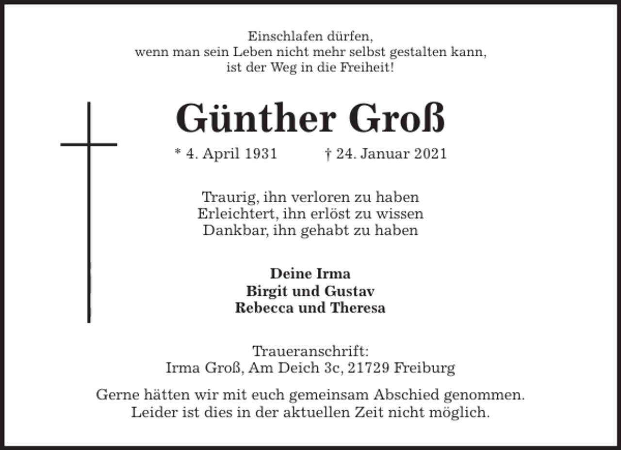 <p>Einschlafen dürfen,<br />wenn man sein Leben nicht mehr selbst gestalten kann,<br />ist der Weg in die Freiheit!<br />Günther Groß<br />* 4. April 1931 † 24. Januar 2021<br />Traurig, ihn verloren zu haben<br />Erleichtert, ihn erlöst zu wissen<br />Dankbar, ihn gehabt zu haben<br />Deine Irma<br />Birgit und Gustav<br />Rebecca und Theresa<br />Traueranschrift:<br />Irma Groß, Am Deich 3c, 21729 Freiburg<br />Gerne hätten wir mit euch gemeinsam Abschied genommen.<br />Leider ist dies in der aktuellen Zeit nicht möglich.</p>