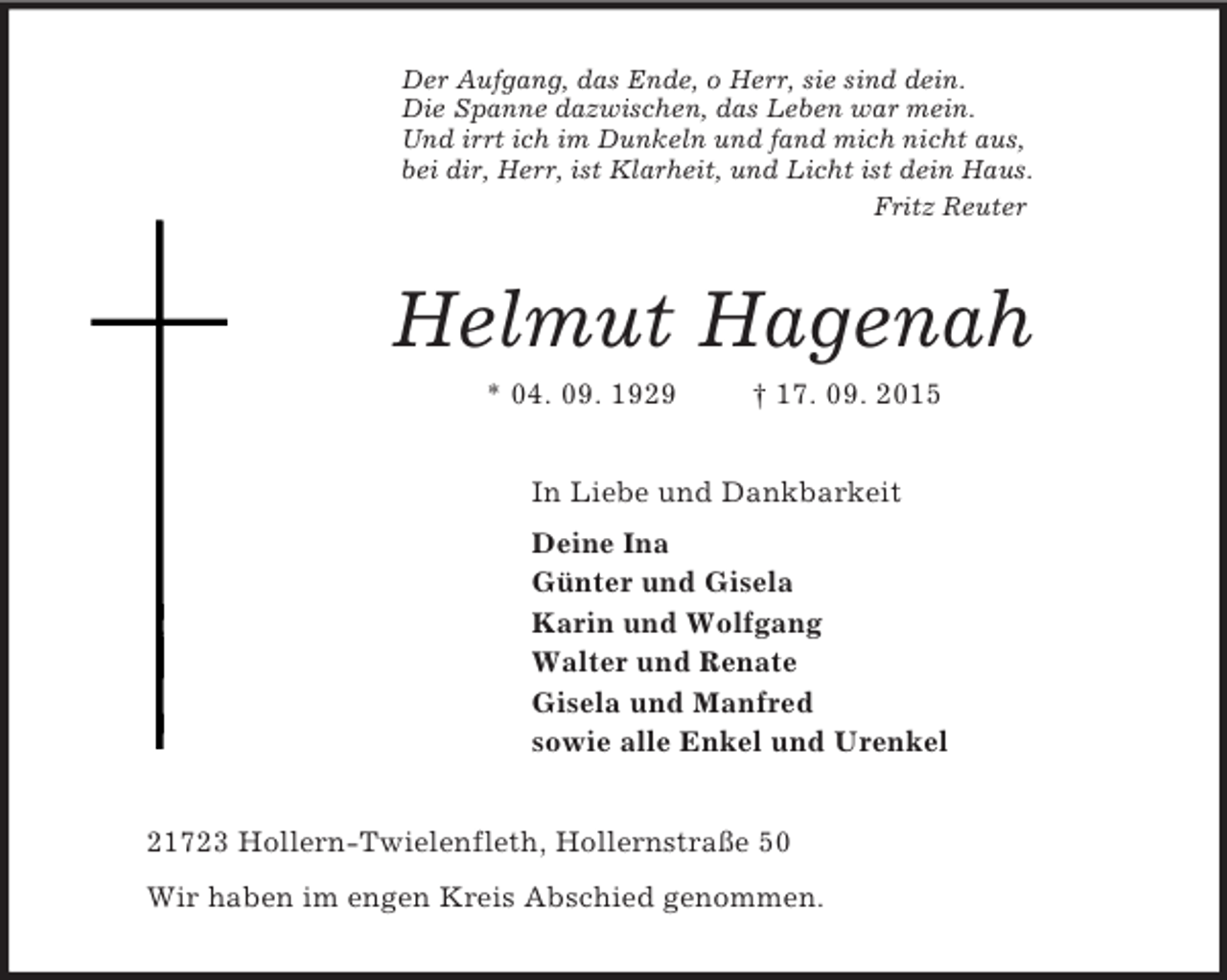 <p>Der Aufgang, das Ende, o Herr, sie sind dein.<br />Die Spanne dazwischen, das Leben war mein.<br />Und irrt ich im Dunkeln und fand mich nicht aus,<br />bei dir, Herr, ist Klarheit, und Licht ist dein Haus.<br />Fritz Reuter<br />Helmut Hagenah<br />* 04. 09. 1929 † 17. 09. 2015<br />In Liebe und Dankbarkeit<br />Deine Ina<br />Günter und Gisela<br />Karin und Wolfgang<br />Walter und Renate<br />Gisela und Manfred<br />sowie alle Enkel und Urenkel<br />21723 Hollern-Twielenfleth, Hollernstraße 50<br />Wir haben im engen Kreis Abschied genommen.</p>