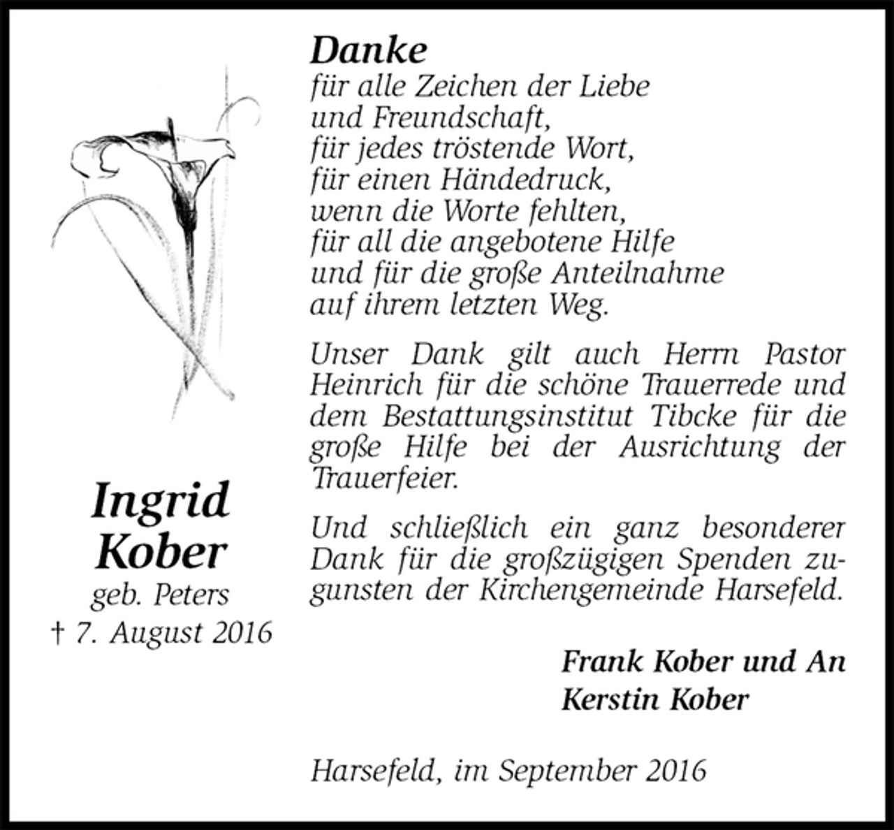 <p>Danke<br />für alle Zeichen der Liebe<br />und Freundschaft,<br />für jedes tröstende Wort,<br />für einen Händedruck,<br />wenn die Worte fehlten,<br />für all die angebotene Hilfe<br />und für die große Anteilnahme<br />auf ihrem letzten Weg.<br />Unser Dank gilt auch Herrn Pastor Heinrich für die schöne Trauerrede und dem Bestattungsinstitut Tibcke für die große Hilfe bei der Ausrichtung der Trauerfeier.<br />Und schließlich ein ganz besonderer Dank für die großzügigen Spenden zugunsten der Kirchengemeinde Harsefeld.<br />Frank Kober und An<br />Kerstin Kober<br />Harsefeld, im September 2016<br />Ingrid<br />Kober<br />geb. Peters<br />† 7. August 2016</p>