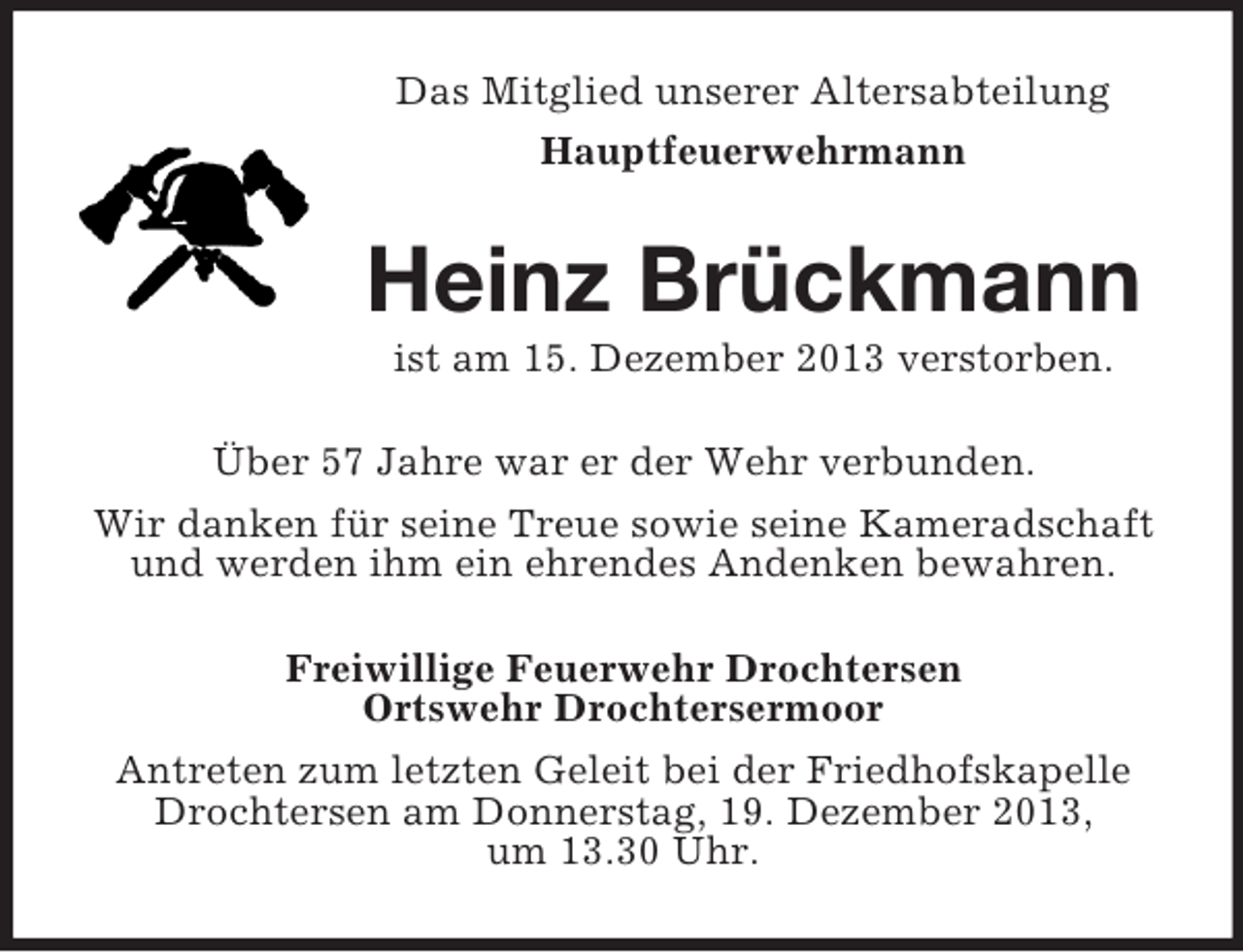 <p>Das Mitglied unserer Altersabteilung<br />Hauptfeuerwehrmann<br />Heinz Brückmann<br />ist am 15. Dezember 2013 verstorben.<br />Über 57 Jahre war er der Wehr verbunden.<br />Wir danken für seine Treue sowie seine Kameradschaft<br />und werden ihm ein ehrendes Andenken bewahren.<br />Freiwillige Feuerwehr Drochtersen<br />Ortswehr Drochtersermoor<br />Antreten zum letzten Geleit bei der Friedhofskapelle<br />Drochtersen am Donnerstag, 19. Dezember 2013,<br />um 13.30 Uhr.</p>